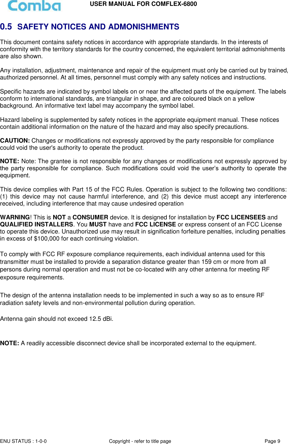USER MANUAL FOR COMFLEX-6800  ENU STATUS : 1-0-0 Copyright - refer to title page Page 9  0.5  SAFETY NOTICES AND ADMONISHMENTS This document contains safety notices in accordance with appropriate standards. In the interests of conformity with the territory standards for the country concerned, the equivalent territorial admonishments are also shown.  Any installation, adjustment, maintenance and repair of the equipment must only be carried out by trained, authorized personnel. At all times, personnel must comply with any safety notices and instructions.  Specific hazards are indicated by symbol labels on or near the affected parts of the equipment. The labels conform to international standards, are triangular in shape, and are coloured black on a yellow background. An informative text label may accompany the symbol label.  Hazard labeling is supplemented by safety notices in the appropriate equipment manual. These notices contain additional information on the nature of the hazard and may also specify precautions.   CAUTION: Changes or modifications not expressly approved by the party responsible for compliance could void the user&apos;s authority to operate the product.  NOTE: Note: The grantee is not responsible for any changes or modifications not expressly approved by the  party responsible  for  compliance.  Such  modifications  could  void  the  user’s  authority  to  operate the equipment.   This device complies with Part 15 of the FCC Rules. Operation is subject to the following two conditions: (1)  this  device  may  not  cause  harmful  interference,  and  (2)  this  device  must  accept  any  interference received, including interference that may cause undesired operation   WARNING! This is NOT a CONSUMER device. It is designed for installation by FCC LICENSEES and QUALIFIED INSTALLERS. You MUST have and FCC LICENSE or express consent of an FCC License to operate this device. Unauthorized use may result in signification forfeiture penalties, including penalties in excess of $100,000 for each continuing violation.  To comply with FCC RF exposure compliance requirements, each individual antenna used for this transmitter must be installed to provide a separation distance greater than 159 cm or more from all persons during normal operation and must not be co-located with any other antenna for meeting RF exposure requirements.   The design of the antenna installation needs to be implemented in such a way so as to ensure RF radiation safety levels and non-environmental pollution during operation.  Antenna gain should not exceed 12.5 dBi.   NOTE: A readily accessible disconnect device shall be incorporated external to the equipment.      