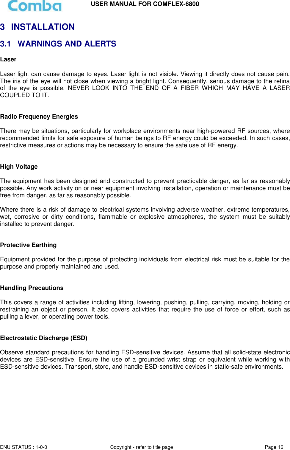 USER MANUAL FOR COMFLEX-6800  ENU STATUS : 1-0-0 Copyright - refer to title page Page 16  3  INSTALLATION 3.1  WARNINGS AND ALERTS Laser   Laser light can cause damage to eyes. Laser light is not visible. Viewing it directly does not cause pain. The iris of the eye will not close when viewing a bright light. Consequently, serious damage to the retina of  the  eye  is  possible.  NEVER  LOOK  INTO  THE  END  OF  A  FIBER  WHICH  MAY  HAVE  A  LASER COUPLED TO IT.    Radio Frequency Energies  There may be situations, particularly for workplace environments near high-powered RF sources, where recommended limits for safe exposure of human beings to RF energy could be exceeded. In such cases, restrictive measures or actions may be necessary to ensure the safe use of RF energy.   High Voltage  The equipment has been designed and constructed to prevent practicable danger, as far as reasonably possible. Any work activity on or near equipment involving installation, operation or maintenance must be free from danger, as far as reasonably possible.   Where there is a risk of damage to electrical systems involving adverse weather, extreme temperatures, wet,  corrosive  or  dirty  conditions,  flammable  or  explosive  atmospheres,  the  system  must  be  suitably installed to prevent danger.   Protective Earthing  Equipment provided for the purpose of protecting individuals from electrical risk must be suitable for the purpose and properly maintained and used.    Handling Precautions  This covers a range of activities including lifting, lowering, pushing, pulling, carrying, moving, holding or restraining an object  or  person. It  also  covers activities  that  require  the use  of force or effort, such  as pulling a lever, or operating power tools.   Electrostatic Discharge (ESD)  Observe standard precautions for handling ESD-sensitive devices. Assume that all solid-state electronic devices are  ESD-sensitive.  Ensure the use of a  grounded  wrist strap or  equivalent while  working with ESD-sensitive devices. Transport, store, and handle ESD-sensitive devices in static-safe environments.          