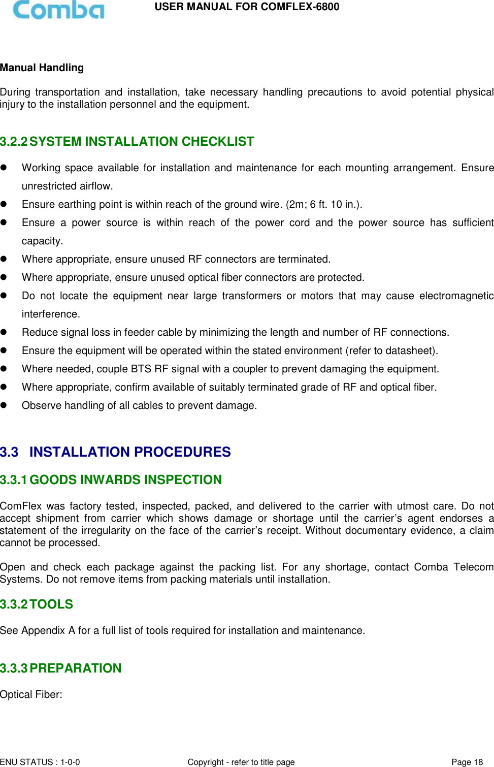 USER MANUAL FOR COMFLEX-6800  ENU STATUS : 1-0-0 Copyright - refer to title page Page 18    Manual Handling  During  transportation  and  installation,  take  necessary  handling  precautions  to  avoid  potential  physical injury to the installation personnel and the equipment.   3.2.2 SYSTEM INSTALLATION CHECKLIST   Working space available for  installation and  maintenance for each mounting arrangement.  Ensure unrestricted airflow.   Ensure earthing point is within reach of the ground wire. (2m; 6 ft. 10 in.).   Ensure  a  power  source  is  within  reach  of  the  power  cord  and  the  power  source  has  sufficient capacity.   Where appropriate, ensure unused RF connectors are terminated.   Where appropriate, ensure unused optical fiber connectors are protected.   Do  not  locate  the  equipment  near  large  transformers  or  motors  that  may  cause  electromagnetic interference.   Reduce signal loss in feeder cable by minimizing the length and number of RF connections.   Ensure the equipment will be operated within the stated environment (refer to datasheet).   Where needed, couple BTS RF signal with a coupler to prevent damaging the equipment.   Where appropriate, confirm available of suitably terminated grade of RF and optical fiber.    Observe handling of all cables to prevent damage.   3.3  INSTALLATION PROCEDURES 3.3.1 GOODS INWARDS INSPECTION ComFlex  was factory tested, inspected,  packed,  and delivered  to the  carrier  with  utmost care.  Do not accept  shipment  from  carrier  which  shows  damage  or  shortage  until  the  carrier’s  agent  endorses  a statement of the irregularity on the face of the carrier’s receipt. Without documentary evidence, a claim cannot be processed.  Open  and  check  each  package  against  the  packing  list.  For  any  shortage,  contact  Comba  Telecom Systems. Do not remove items from packing materials until installation.   3.3.2 TOOLS See Appendix A for a full list of tools required for installation and maintenance.   3.3.3 PREPARATION Optical Fiber:  