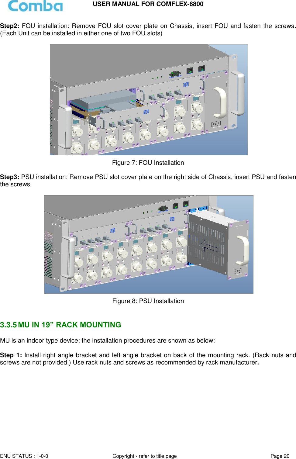 USER MANUAL FOR COMFLEX-6800  ENU STATUS : 1-0-0 Copyright - refer to title page Page 20  Step2: FOU installation: Remove FOU slot cover plate on Chassis, insert FOU and fasten the screws. (Each Unit can be installed in either one of two FOU slots)    Figure 7: FOU Installation  Step3: PSU installation: Remove PSU slot cover plate on the right side of Chassis, insert PSU and fasten the screws.   Figure 8: PSU Installation   3.3.5 MU IN 19” RACK MOUNTING MU is an indoor type device; the installation procedures are shown as below:  Step 1: Install right angle bracket and left angle bracket on back of the mounting rack. (Rack nuts and screws are not provided.) Use rack nuts and screws as recommended by rack manufacturer.          