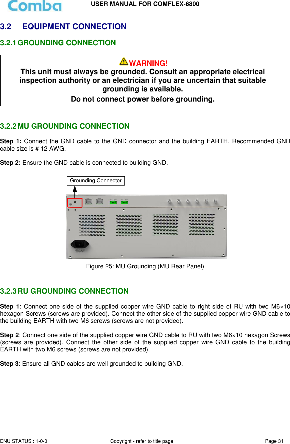 USER MANUAL FOR COMFLEX-6800   ENU STATUS : 1-0-0 Copyright - refer to title page Page 31     3.2  EQUIPMENT CONNECTION  3.2.1 GROUNDING CONNECTION    3.2.2 MU GROUNDING CONNECTION Step 1: Connect the GND cable to the GND connector and the building EARTH.  Recommended GND cable size is # 12 AWG.  Step 2: Ensure the GND cable is connected to building GND.  Grounding Connector Figure 25: MU Grounding (MU Rear Panel)   3.2.3 RU GROUNDING CONNECTION Step  1: Connect  one side of  the supplied copper wire GND cable to right side  of RU with two  M6×10 hexagon Screws (screws are provided). Connect the other side of the supplied copper wire GND cable to the building EARTH with two M6 screws (screws are not provided).  Step 2: Connect one side of the supplied copper wire GND cable to RU with two M6×10 hexagon Screws (screws  are  provided).  Connect  the  other  side of  the  supplied  copper  wire  GND  cable  to  the  building EARTH with two M6 screws (screws are not provided).  Step 3: Ensure all GND cables are well grounded to building GND.       WARNING! This unit must always be grounded. Consult an appropriate electrical inspection authority or an electrician if you are uncertain that suitable grounding is available.   Do not connect power before grounding. 