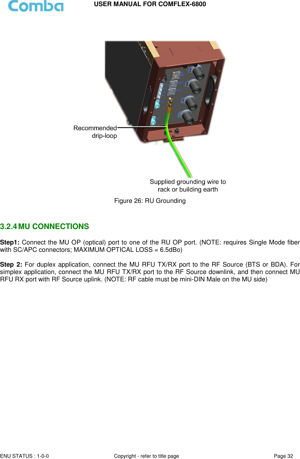 USER MANUAL FOR COMFLEX-6800   ENU STATUS : 1-0-0 Copyright - refer to title page Page 32        Figure 26: RU Grounding   3.2.4 MU CONNECTIONS Step1: Connect the MU OP (optical) port to one of the RU OP port. (NOTE: requires Single Mode fiber with SC/APC connectors; MAXIMUM OPTICAL LOSS = 6.5dBo)  Step 2: For duplex application, connect the MU RFU TX/RX port to the RF Source (BTS or BDA). For simplex application, connect the MU RFU TX/RX port to the RF Source downlink, and then connect MU RFU RX port with RF Source uplink. (NOTE: RF cable must be mini-DIN Male on the MU side)      