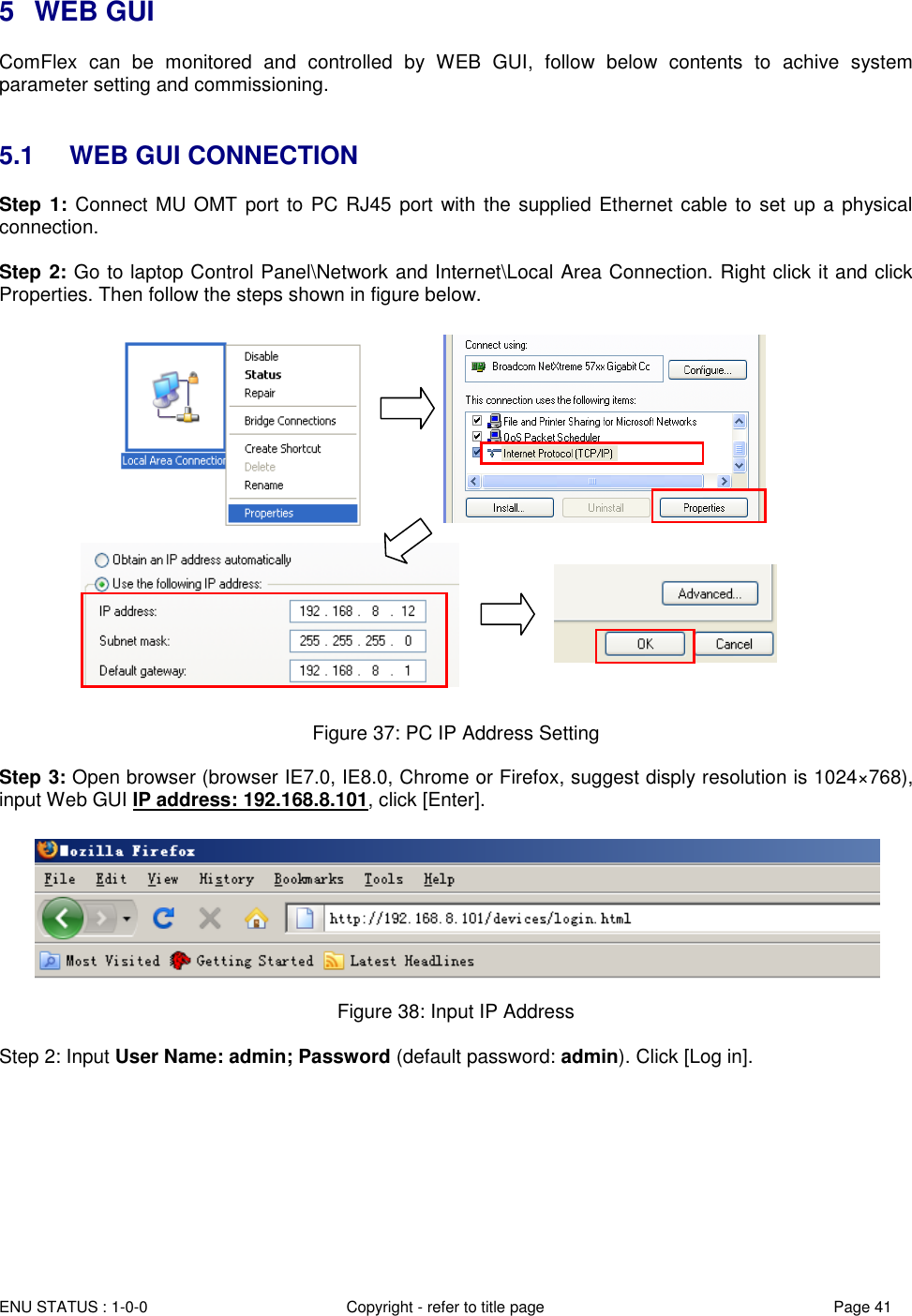  ENU STATUS : 1-0-0 Copyright - refer to title page Page 41 Page  4141   5  WEB GUI ComFlex  can  be  monitored  and  controlled  by  WEB  GUI,  follow  below  contents  to  achive  system parameter setting and commissioning.    5.1  WEB GUI CONNECTION Step  1: Connect MU OMT port to PC RJ45  port  with the supplied Ethernet cable to set up a physical connection.  Step 2: Go to laptop Control Panel\Network and Internet\Local Area Connection. Right click it and click Properties. Then follow the steps shown in figure below.                           Figure 37: PC IP Address Setting  Step 3: Open browser (browser IE7.0, IE8.0, Chrome or Firefox, suggest disply resolution is 1024×768), input Web GUI IP address: 192.168.8.101, click [Enter].   Figure 38: Input IP Address  Step 2: Input User Name: admin; Password (default password: admin). Click [Log in].  