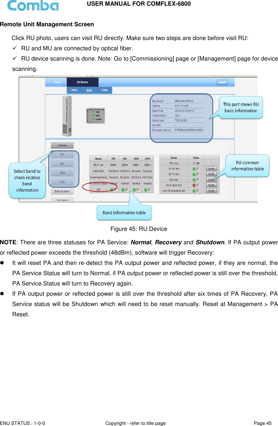 USER MANUAL FOR COMFLEX-6800   ENU STATUS : 1-0-0 Copyright - refer to title page Page 45     Remote Unit Management Screen  Click RU photo, users can visit RU directly. Make sure two steps are done before visit RU:   RU and MU are connected by optical fiber.   RU device scanning is done. Note: Go to [Commissioning] page or [Management] page for device scanning.  Figure 45: RU Device  NOTE: There are three statuses for PA Service: Normal, Recovery and Shutdown. If PA output power or reflected power exceeds the threshold (48dBm), software will trigger Recovery:    It will reset PA and then re-detect the PA output power and reflected power, if they are normal, the PA Service Status will turn to Normal, if PA output power or reflected power is still over the threshold, PA Service Status will turn to Recovery again.   If PA output power or reflected power is still over the threshold after six times of PA Recovery, PA Service status will be Shutdown which will need to be reset manually. Reset at Management &gt; PA Reset.    