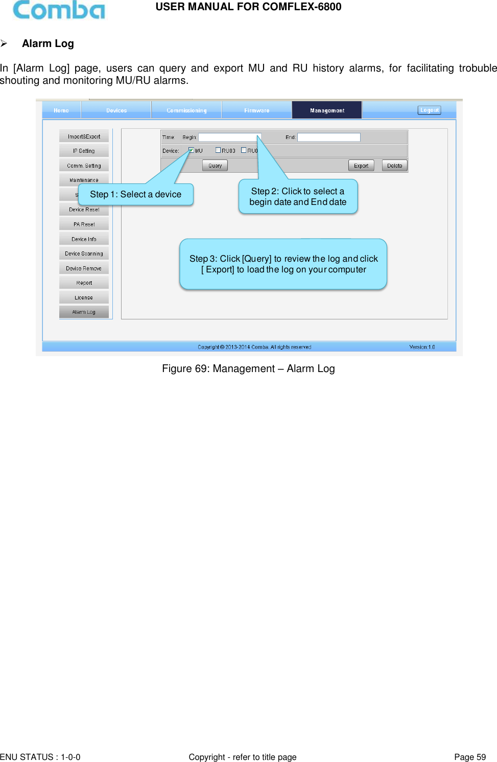 USER MANUAL FOR COMFLEX-6800   ENU STATUS : 1-0-0 Copyright - refer to title page Page 59      Alarm Log  In  [Alarm  Log]  page,  users  can  query  and  export  MU  and  RU  history  alarms,  for  facilitating  trobuble shouting and monitoring MU/RU alarms.   Figure 69: Management – Alarm Log      Step 1: Select a device Step 2: Click to select a begin date and End dateStep 3: Click [Query] to review the log and click [ Export] to load the log on your computer  