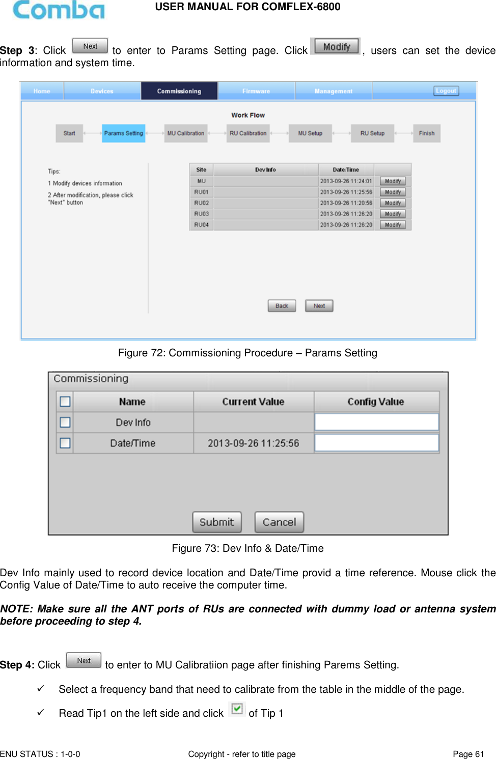 USER MANUAL FOR COMFLEX-6800   ENU STATUS : 1-0-0 Copyright - refer to title page Page 61     Step  3:  Click   to  enter  to  Params  Setting  page.  Click ,  users  can  set  the  device information and system time.   Figure 72: Commissioning Procedure – Params Setting   Figure 73: Dev Info &amp; Date/Time  Dev Info mainly used to record device location and Date/Time provid a time reference. Mouse click the Config Value of Date/Time to auto receive the computer time.  NOTE: Make sure all the ANT ports of RUs  are connected with dummy load or antenna system before proceeding to step 4.   Step 4: Click   to enter to MU Calibratiion page after finishing Parems Setting.     Select a frequency band that need to calibrate from the table in the middle of the page.   Read Tip1 on the left side and click   of Tip 1 