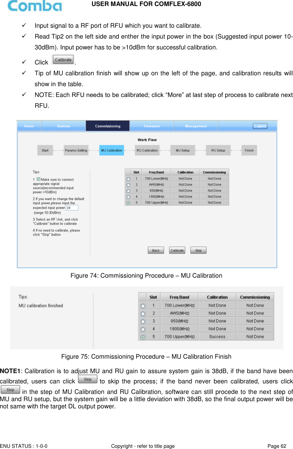 USER MANUAL FOR COMFLEX-6800   ENU STATUS : 1-0-0 Copyright - refer to title page Page 62       Input signal to a RF port of RFU which you want to calibrate.   Read Tip2 on the left side and enther the input power in the box (Suggested input power 10-30dBm). Input power has to be &gt;10dBm for successful calibration.   Click  .   Tip of MU calibration finish will show up on the left of the page, and calibration results will show in the table.   NOTE: Each RFU needs to be calibrated; click “More” at last step of process to calibrate next RFU.   Figure 74: Commissioning Procedure – MU Calibration   Figure 75: Commissioning Procedure – MU Calibration Finish  NOTE1: Calibration is to adjust MU and RU gain to assure system gain is 38dB, if the band have been calibrated,  users  can  click   to  skip  the  process;  if  the  band  never  been  calibrated,  users  click  in the step of MU Calibration and RU Calibration, software can still procede to the next step of MU and RU setup, but the system gain will be a little deviation with 38dB, so the final output power will be not same with the target DL output power.   