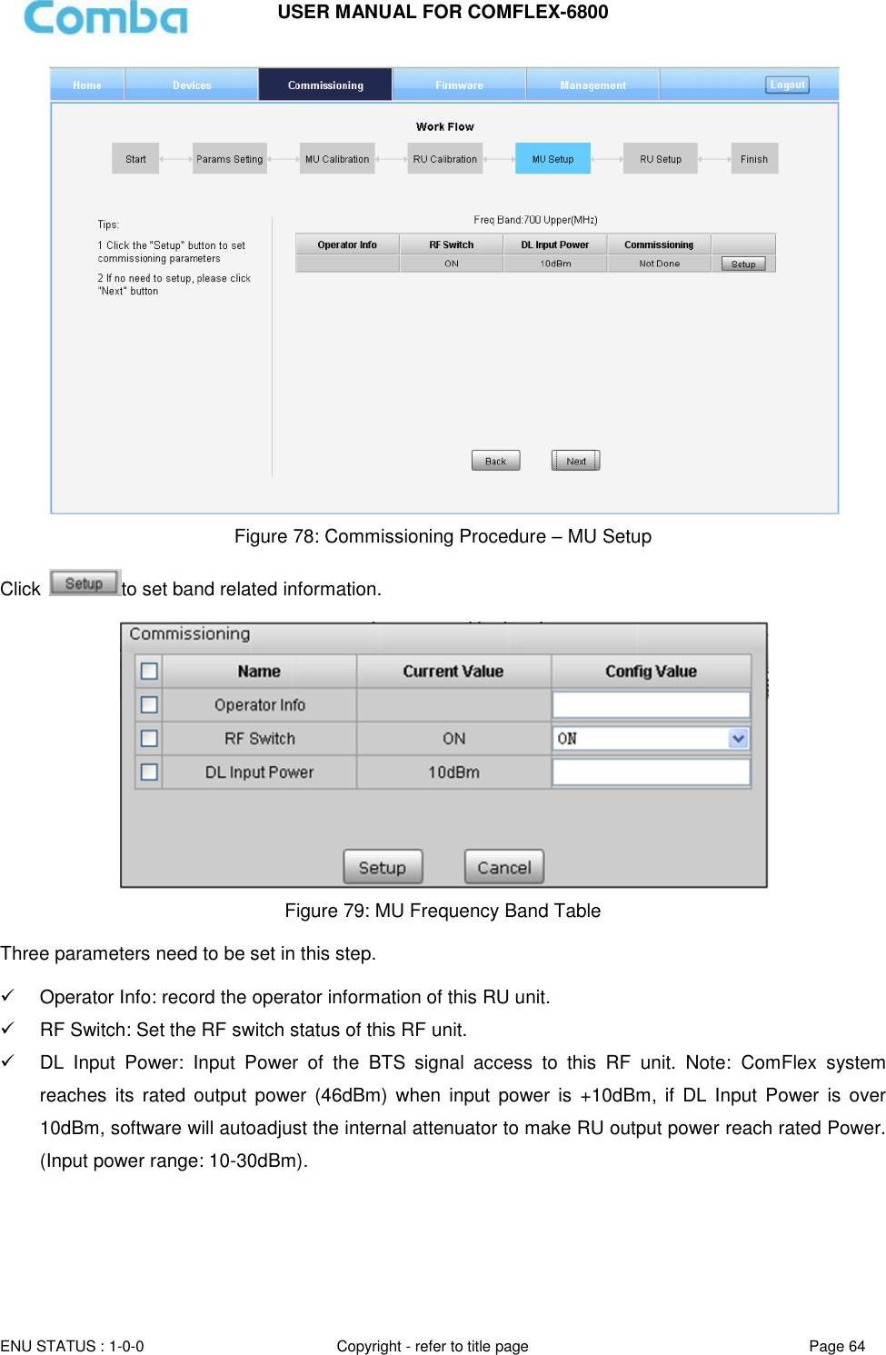 USER MANUAL FOR COMFLEX-6800   ENU STATUS : 1-0-0 Copyright - refer to title page Page 64      Figure 78: Commissioning Procedure – MU Setup  Click  to set band related information.   Figure 79: MU Frequency Band Table  Three parameters need to be set in this step.    Operator Info: record the operator information of this RU unit.   RF Switch: Set the RF switch status of this RF unit.  DL  Input  Power:  Input  Power  of  the  BTS  signal  access  to  this  RF  unit.  Note:  ComFlex  system reaches  its rated  output  power  (46dBm)  when  input power  is  +10dBm,  if DL Input Power  is over 10dBm, software will autoadjust the internal attenuator to make RU output power reach rated Power. (Input power range: 10-30dBm).    