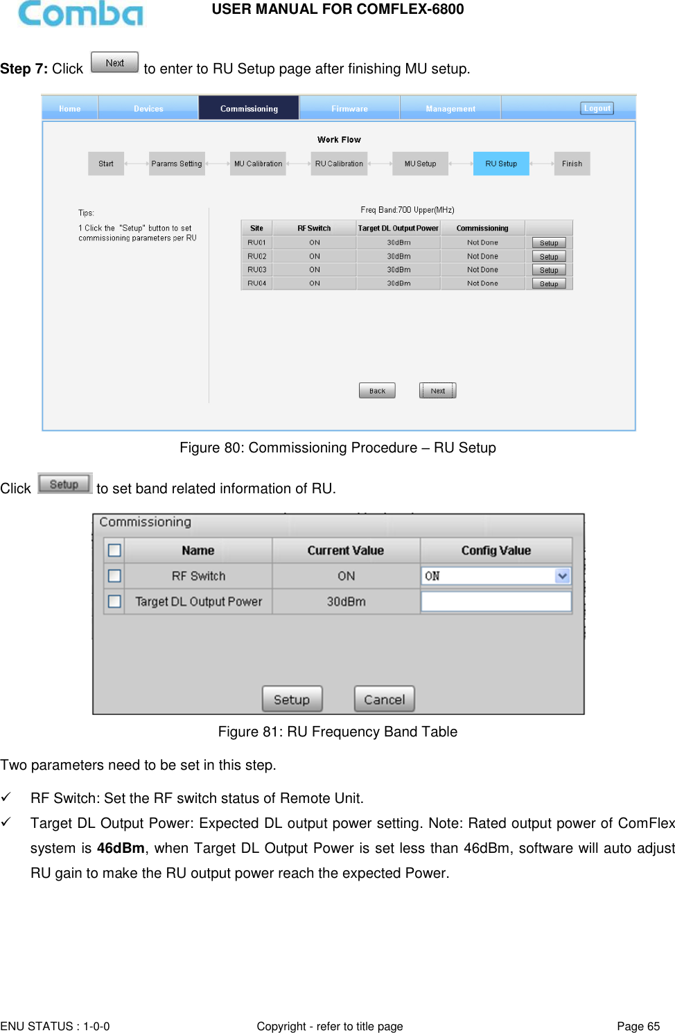 USER MANUAL FOR COMFLEX-6800   ENU STATUS : 1-0-0 Copyright - refer to title page Page 65     Step 7: Click   to enter to RU Setup page after finishing MU setup.   Figure 80: Commissioning Procedure – RU Setup  Click   to set band related information of RU.   Figure 81: RU Frequency Band Table  Two parameters need to be set in this step.    RF Switch: Set the RF switch status of Remote Unit.   Target DL Output Power: Expected DL output power setting. Note: Rated output power of ComFlex system is 46dBm, when Target DL Output Power is set less than 46dBm, software will auto adjust RU gain to make the RU output power reach the expected Power.    