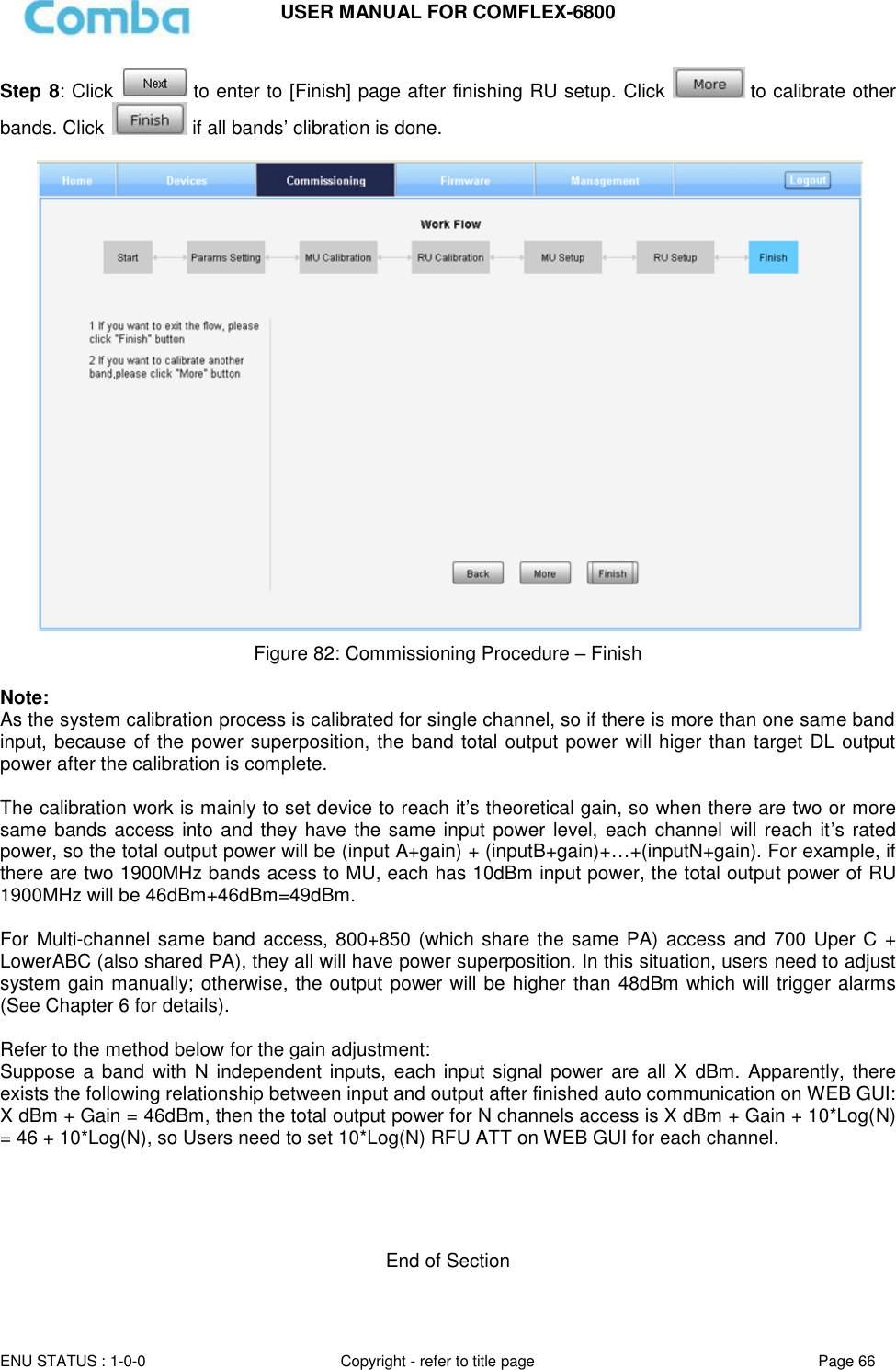 USER MANUAL FOR COMFLEX-6800   ENU STATUS : 1-0-0 Copyright - refer to title page Page 66     Step 8: Click   to enter to [Finish] page after finishing RU setup. Click   to calibrate other bands. Click   if all bands’ clibration is done.   Figure 82: Commissioning Procedure – Finish  Note: As the system calibration process is calibrated for single channel, so if there is more than one same band input, because of the power superposition, the band total output power will higer than target DL output power after the calibration is complete.  The calibration work is mainly to set device to reach it’s theoretical gain, so when there are two or more same bands access  into and they have the same input power  level, each  channel will reach it’s rated power, so the total output power will be (input A+gain) + (inputB+gain)+…+(inputN+gain). For example, if there are two 1900MHz bands acess to MU, each has 10dBm input power, the total output power of RU 1900MHz will be 46dBm+46dBm=49dBm.  For Multi-channel same band access, 800+850 (which share the same PA) access and  700 Uper C + LowerABC (also shared PA), they all will have power superposition. In this situation, users need to adjust system gain manually; otherwise, the output power will be higher than 48dBm which will trigger alarms (See Chapter 6 for details).  Refer to the method below for the gain adjustment: Suppose a band  with  N independent inputs, each  input  signal power are all  X dBm.  Apparently, there exists the following relationship between input and output after finished auto communication on WEB GUI: X dBm + Gain = 46dBm, then the total output power for N channels access is X dBm + Gain + 10*Log(N) = 46 + 10*Log(N), so Users need to set 10*Log(N) RFU ATT on WEB GUI for each channel.      End of Section    