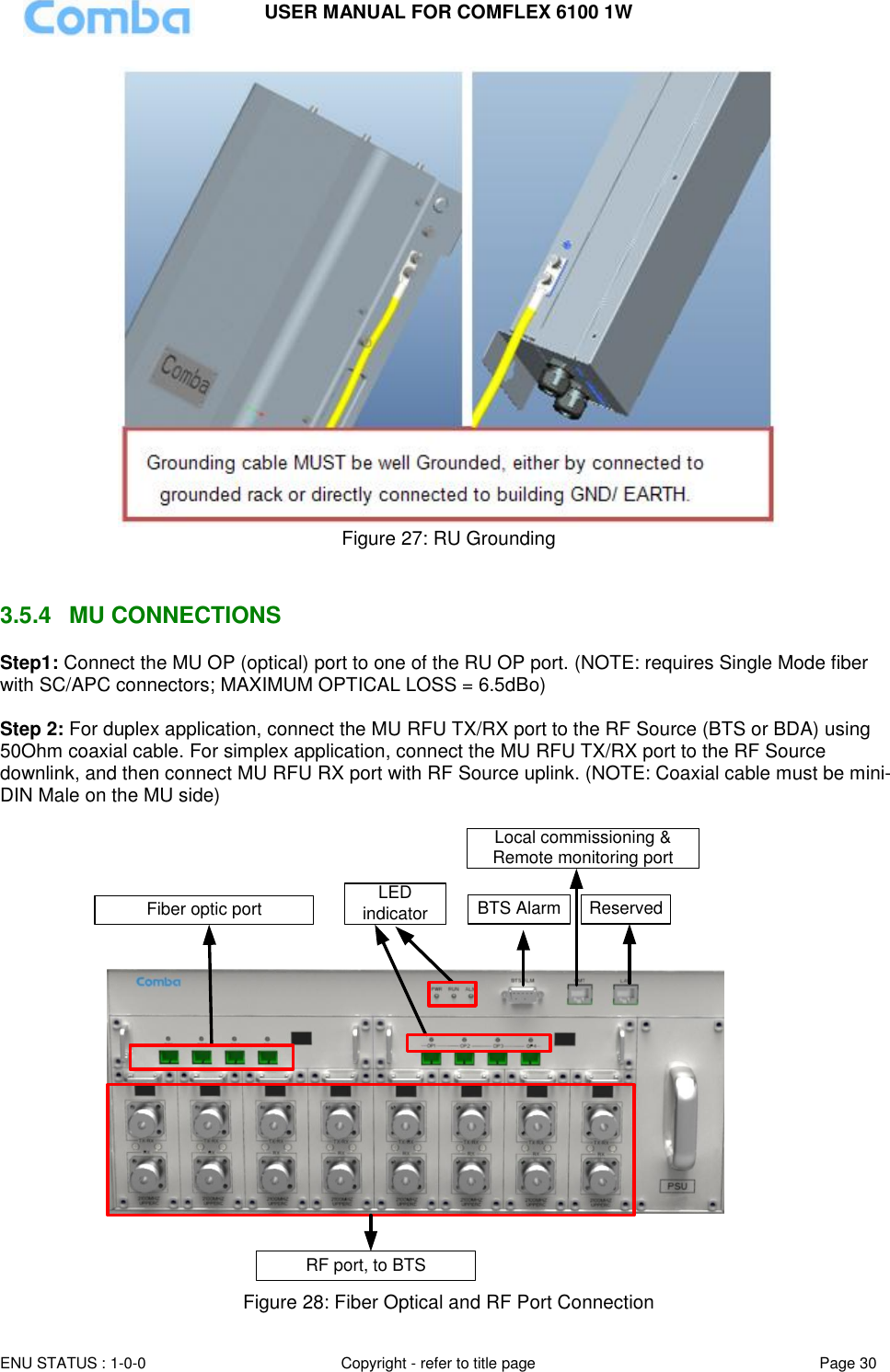 USER MANUAL FOR COMFLEX 6100 1W  ENU STATUS : 1-0-0 Copyright - refer to title page Page 30      Figure 27: RU Grounding   3.5.4  MU CONNECTIONS Step1: Connect the MU OP (optical) port to one of the RU OP port. (NOTE: requires Single Mode fiber with SC/APC connectors; MAXIMUM OPTICAL LOSS = 6.5dBo)  Step 2: For duplex application, connect the MU RFU TX/RX port to the RF Source (BTS or BDA) using 50Ohm coaxial cable. For simplex application, connect the MU RFU TX/RX port to the RF Source downlink, and then connect MU RFU RX port with RF Source uplink. (NOTE: Coaxial cable must be mini-DIN Male on the MU side)   Local commissioning &amp; Remote monitoring portBTS Alarm ReservedFiber optic portRF port, to BTSLED indicator  Figure 28: Fiber Optical and RF Port Connection 
