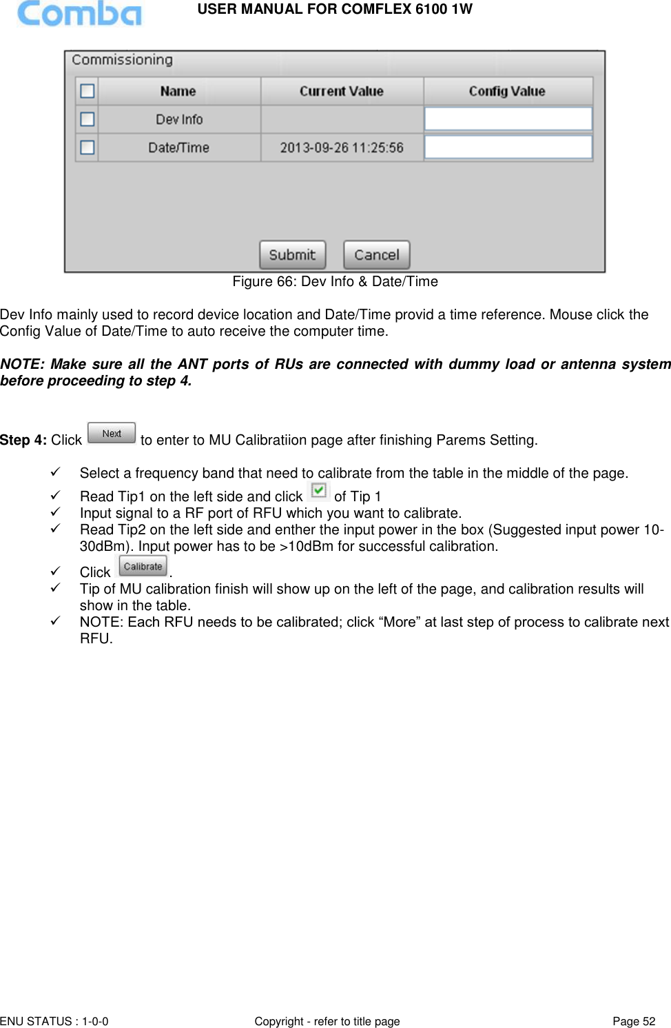 USER MANUAL FOR COMFLEX 6100 1W  ENU STATUS : 1-0-0 Copyright - refer to title page Page 52      Figure 66: Dev Info &amp; Date/Time  Dev Info mainly used to record device location and Date/Time provid a time reference. Mouse click the Config Value of Date/Time to auto receive the computer time.  NOTE: Make sure all the ANT ports of RUs  are connected with dummy load or antenna system before proceeding to step 4.   Step 4: Click   to enter to MU Calibratiion page after finishing Parems Setting.     Select a frequency band that need to calibrate from the table in the middle of the page.   Read Tip1 on the left side and click   of Tip 1  Input signal to a RF port of RFU which you want to calibrate.   Read Tip2 on the left side and enther the input power in the box (Suggested input power 10-30dBm). Input power has to be &gt;10dBm for successful calibration.   Click  .   Tip of MU calibration finish will show up on the left of the page, and calibration results will show in the table.  NOTE: Each RFU needs to be calibrated; click “More” at last step of process to calibrate next RFU.  