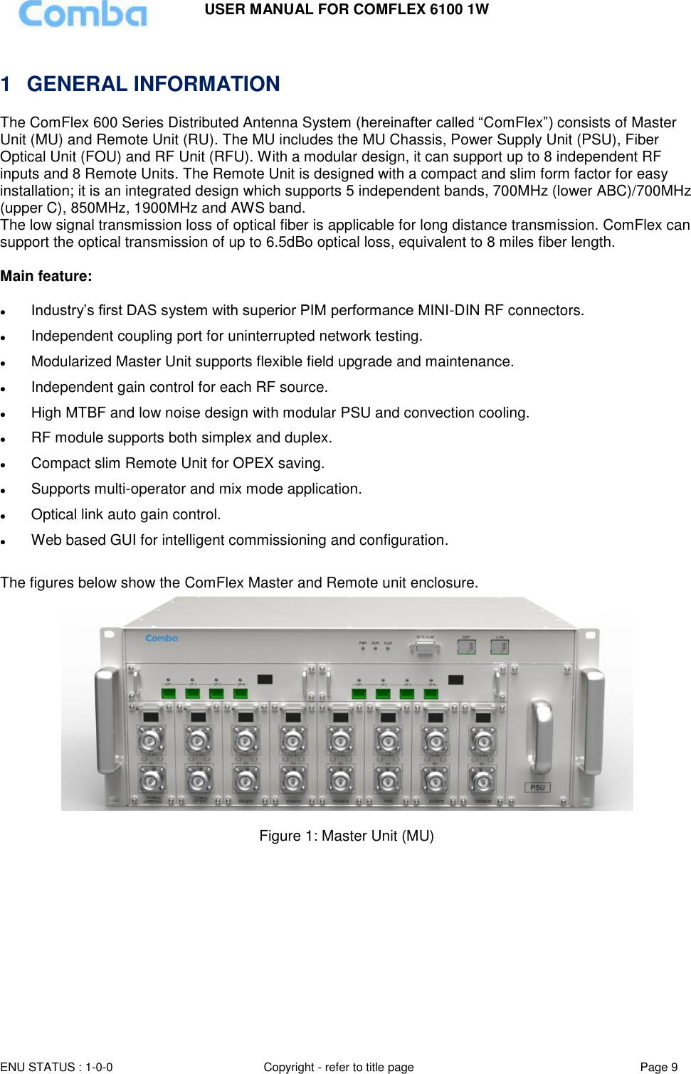 USER MANUAL FOR COMFLEX 6100 1W ENU STATUS : 1-0-0 Copyright - refer to title page Page 9    1  GENERAL INFORMATION The ComFlex 600 Series Distributed Antenna System (hereinafter called “ComFlex”) consists of Master Unit (MU) and Remote Unit (RU). The MU includes the MU Chassis, Power Supply Unit (PSU), Fiber Optical Unit (FOU) and RF Unit (RFU). With a modular design, it can support up to 8 independent RF inputs and 8 Remote Units. The Remote Unit is designed with a compact and slim form factor for easy installation; it is an integrated design which supports 5 independent bands, 700MHz (lower ABC)/700MHz (upper C), 850MHz, 1900MHz and AWS band. The low signal transmission loss of optical fiber is applicable for long distance transmission. ComFlex can support the optical transmission of up to 6.5dBo optical loss, equivalent to 8 miles fiber length.   Main feature:    Industry’s first DAS system with superior PIM performance MINI-DIN RF connectors.  Independent coupling port for uninterrupted network testing.  Modularized Master Unit supports flexible field upgrade and maintenance.   Independent gain control for each RF source.  High MTBF and low noise design with modular PSU and convection cooling.   RF module supports both simplex and duplex.  Compact slim Remote Unit for OPEX saving.   Supports multi-operator and mix mode application.  Optical link auto gain control.  Web based GUI for intelligent commissioning and configuration.  The figures below show the ComFlex Master and Remote unit enclosure.    Figure 1: Master Unit (MU)   