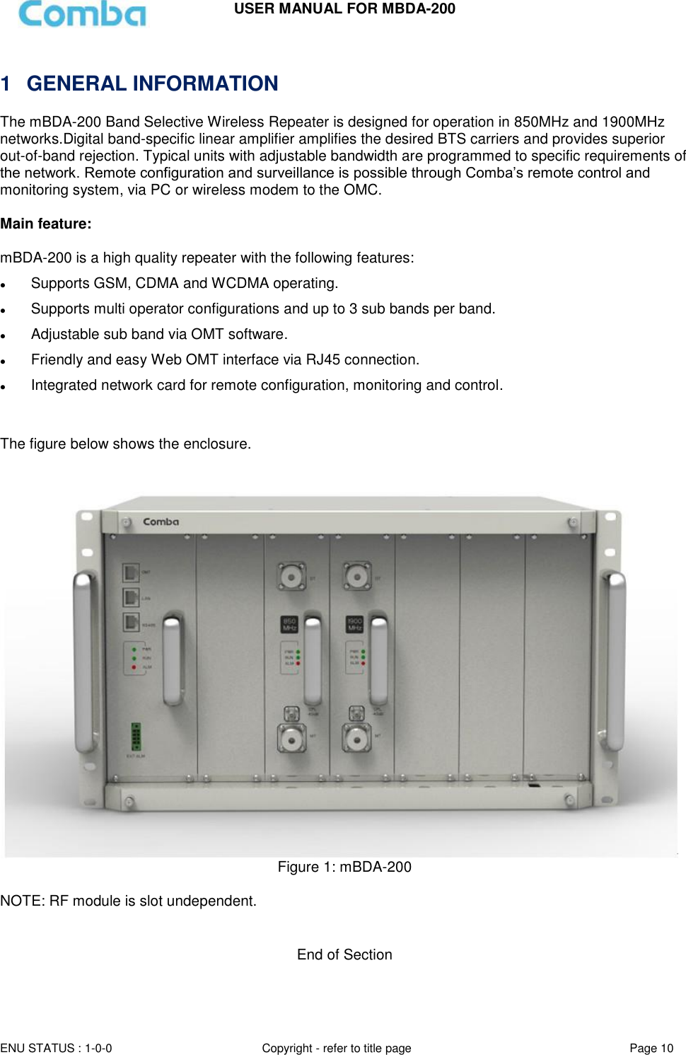 USER MANUAL FOR MBDA-200  ENU STATUS : 1-0-0 Copyright - refer to title page Page 10       1  GENERAL INFORMATION The mBDA-200 Band Selective Wireless Repeater is designed for operation in 850MHz and 1900MHz networks.Digital band-specific linear amplifier amplifies the desired BTS carriers and provides superior out-of-band rejection. Typical units with adjustable bandwidth are programmed to specific requirements of the network. Remote configuration and surveillance is possible through Comba’s remote control and monitoring system, via PC or wireless modem to the OMC.  Main feature:   mBDA-200 is a high quality repeater with the following features:  Supports GSM, CDMA and WCDMA operating.  Supports multi operator configurations and up to 3 sub bands per band.  Adjustable sub band via OMT software.  Friendly and easy Web OMT interface via RJ45 connection.    Integrated network card for remote configuration, monitoring and control.   The figure below shows the enclosure.  Figure 1: mBDA-200  NOTE: RF module is slot undependent.   End of Section 