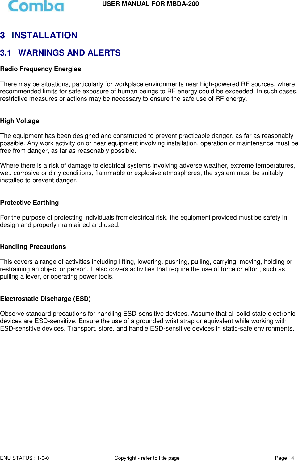 USER MANUAL FOR MBDA-200  ENU STATUS : 1-0-0 Copyright - refer to title page Page 14      3  INSTALLATION 3.1  WARNINGS AND ALERTS Radio Frequency Energies  There may be situations, particularly for workplace environments near high-powered RF sources, where recommended limits for safe exposure of human beings to RF energy could be exceeded. In such cases, restrictive measures or actions may be necessary to ensure the safe use of RF energy.   High Voltage  The equipment has been designed and constructed to prevent practicable danger, as far as reasonably possible. Any work activity on or near equipment involving installation, operation or maintenance must be free from danger, as far as reasonably possible.   Where there is a risk of damage to electrical systems involving adverse weather, extreme temperatures, wet, corrosive or dirty conditions, flammable or explosive atmospheres, the system must be suitably installed to prevent danger.   Protective Earthing  For the purpose of protecting individuals fromelectrical risk, the equipment provided must be safety in design and properly maintained and used.   Handling Precautions  This covers a range of activities including lifting, lowering, pushing, pulling, carrying, moving, holding or restraining an object or person. It also covers activities that require the use of force or effort, such as pulling a lever, or operating power tools.   Electrostatic Discharge (ESD)  Observe standard precautions for handling ESD-sensitive devices. Assume that all solid-state electronic devices are ESD-sensitive. Ensure the use of a grounded wrist strap or equivalent while working with ESD-sensitive devices. Transport, store, and handle ESD-sensitive devices in static-safe environments.       