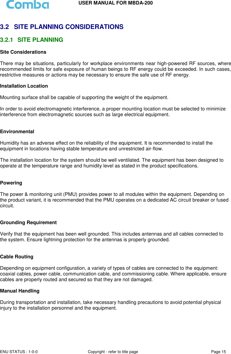 USER MANUAL FOR MBDA-200  ENU STATUS : 1-0-0 Copyright - refer to title page Page 15      3.2  SITE PLANNING CONSIDERATIONS 3.2.1  SITE PLANNING Site Considerations  There may be situations, particularly for workplace environments near high-powered RF sources, where recommended limits for safe exposure of human beings to RF energy could be exceeded. In such cases, restrictive measures or actions may be necessary to ensure the safe use of RF energy.  Installation Location  Mounting surface shall be capable of supporting the weight of the equipment.  In order to avoid electromagnetic interference, a proper mounting location must be selected to minimize interference from electromagnetic sources such as large electrical equipment.   Environmental  Humidity has an adverse effect on the reliability of the equipment. It is recommended to install the equipment in locations having stable temperature and unrestricted air-flow.   The installation location for the system should be well ventilated. The equipment has been designed to operate at the temperature range and humidity level as stated in the product specifications.   Powering   The power &amp; monitoring unit (PMU) provides power to all modules within the equipment. Depending on the product variant, it is recommended that the PMU operates on a dedicated AC circuit breaker or fused circuit.   Grounding Requirement  Verify that the equipment has been well grounded. This includes antennas and all cables connected to the system. Ensure lightning protection for the antennas is properly grounded.    Cable Routing  Depending on equipment configuration, a variety of types of cables are connected to the equipment: coaxial cables, power cable, communication cable, and commissioning cable. Where applicable, ensure cables are properly routed and secured so that they are not damaged.  Manual Handling  During transportation and installation, take necessary handling precautions to avoid potential physical injury to the installation personnel and the equipment.   