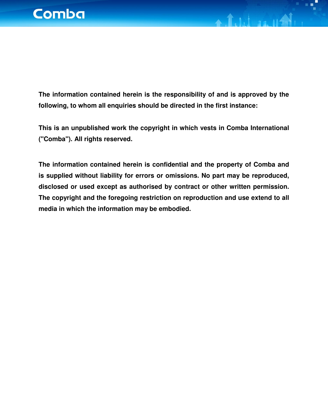       The information contained herein is the responsibility of and is approved by the following, to whom all enquiries should be directed in the first instance:  This is an unpublished work the copyright in which vests in Comba International (&quot;Comba&quot;). All rights reserved.  The information contained herein is confidential and the property of Comba and is supplied without liability for errors or omissions. No part may be reproduced, disclosed or used except as authorised by contract or other written permission. The copyright and the foregoing restriction on reproduction and use extend to all media in which the information may be embodied.          