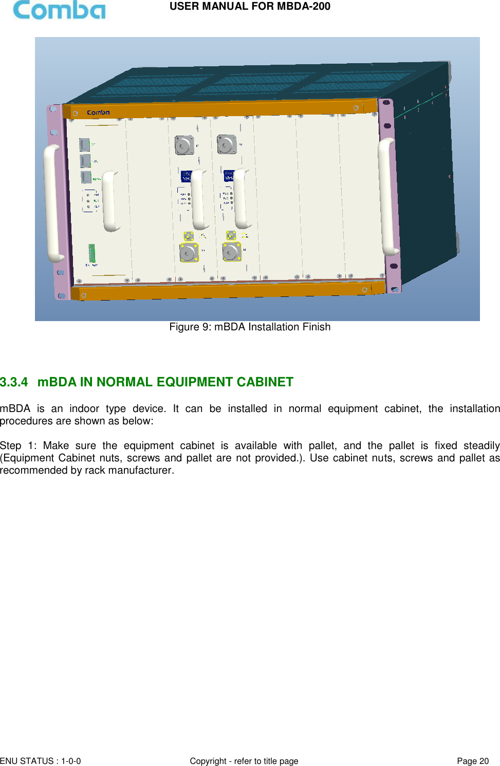 USER MANUAL FOR MBDA-200  ENU STATUS : 1-0-0 Copyright - refer to title page Page 20                 Figure 9: mBDA Installation Finish    3.3.4  mBDA IN NORMAL EQUIPMENT CABINET mBDA  is  an  indoor  type  device.  It  can  be  installed  in  normal  equipment  cabinet,  the  installation procedures are shown as below:  Step  1:  Make  sure  the  equipment  cabinet  is  available  with  pallet,  and  the  pallet  is  fixed  steadily (Equipment Cabinet nuts, screws and pallet are not provided.). Use cabinet nuts, screws and pallet as recommended by rack manufacturer. 