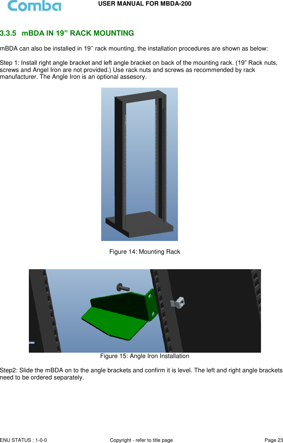 USER MANUAL FOR MBDA-200  ENU STATUS : 1-0-0 Copyright - refer to title page Page 23      3.3.5  mBDA IN 19” RACK MOUNTING mBDA can also be installed in 19’’ rack mounting, the installation procedures are shown as below:  Step 1: Install right angle bracket and left angle bracket on back of the mounting rack. (19” Rack nuts, screws and Angel Iron are not provided.) Use rack nuts and screws as recommended by rack manufacturer. The Angle Iron is an optional assesory.    Figure 14: Mounting Rack     Figure 15: Angle Iron Installation  Step2: Slide the mBDA on to the angle brackets and confirm it is level. The left and right angle brackets need to be ordered separately.    