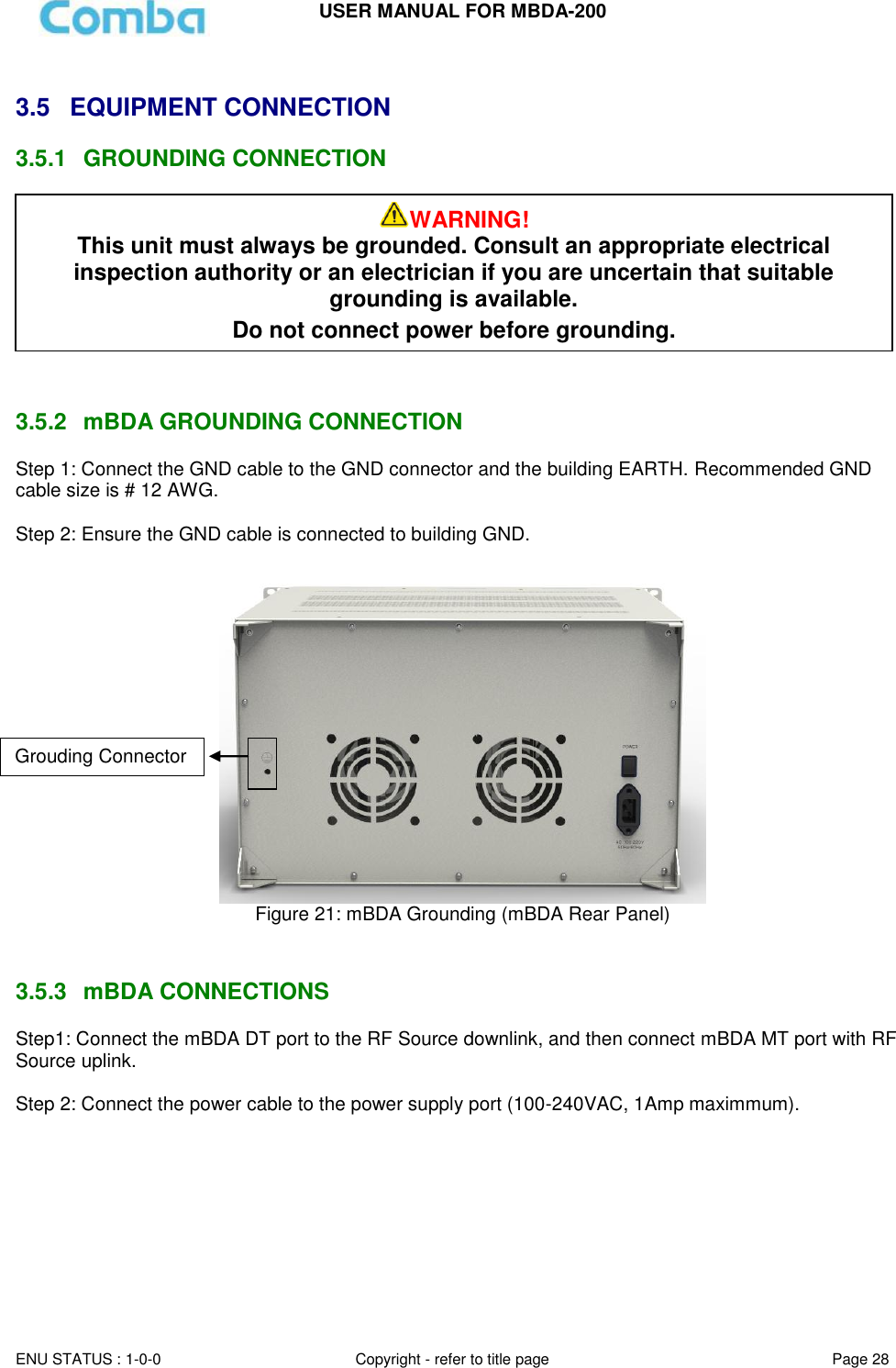 USER MANUAL FOR MBDA-200  ENU STATUS : 1-0-0 Copyright - refer to title page Page 28      3.5  EQUIPMENT CONNECTION  3.5.1  GROUNDING CONNECTION      3.5.2  mBDA GROUNDING CONNECTION Step 1: Connect the GND cable to the GND connector and the building EARTH. Recommended GND cable size is # 12 AWG.  Step 2: Ensure the GND cable is connected to building GND.   Figure 21: mBDA Grounding (mBDA Rear Panel)   3.5.3  mBDA CONNECTIONS Step1: Connect the mBDA DT port to the RF Source downlink, and then connect mBDA MT port with RF Source uplink.   Step 2: Connect the power cable to the power supply port (100-240VAC, 1Amp maximmum).  WARNING! This unit must always be grounded. Consult an appropriate electrical inspection authority or an electrician if you are uncertain that suitable grounding is available.   Do not connect power before grounding. Grouding Connector 