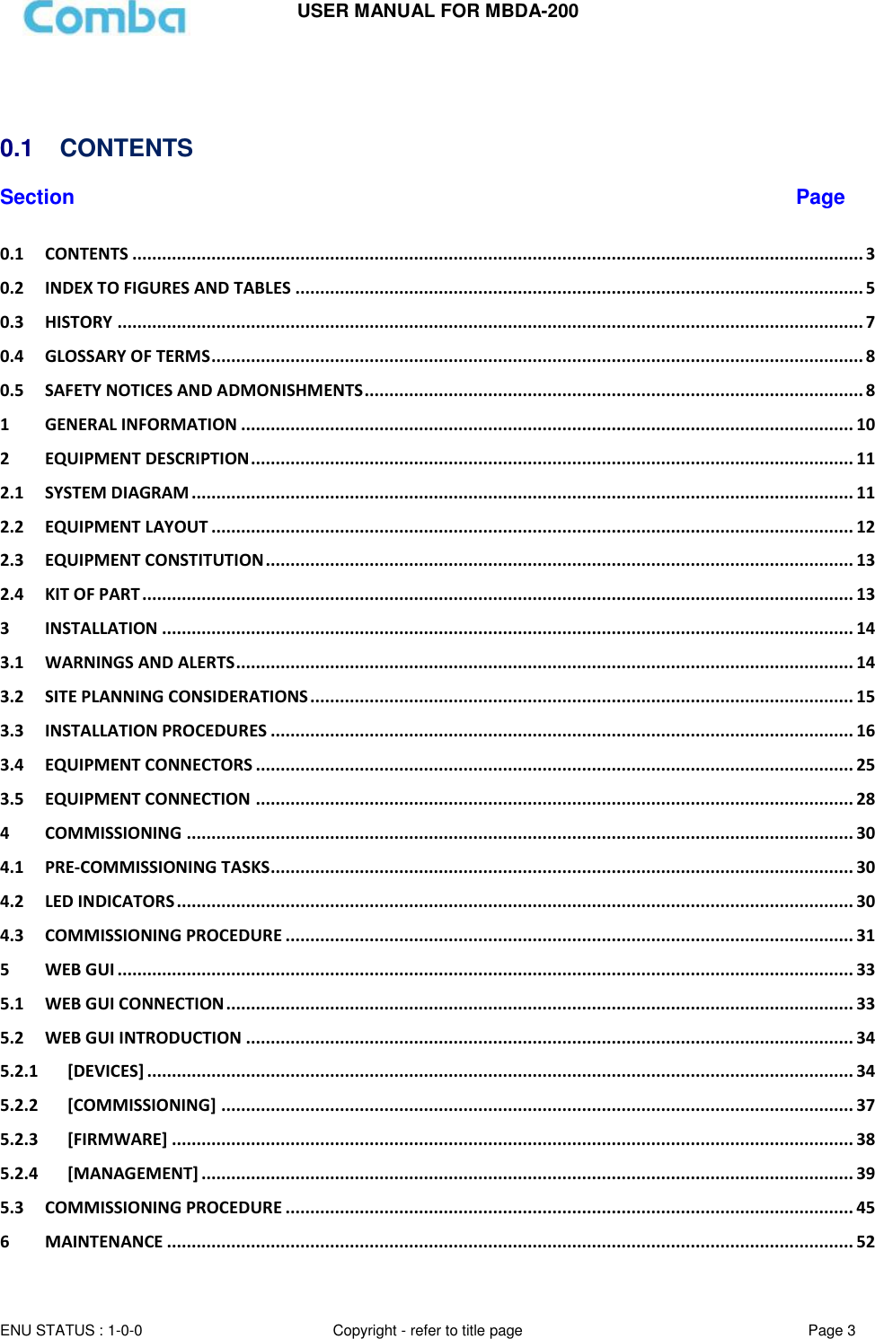USER MANUAL FOR MBDA-200  ENU STATUS : 1-0-0 Copyright - refer to title page Page 3         0.1  CONTENTS  Section Page 0.1 CONTENTS .................................................................................................................................................... 3 0.2 INDEX TO FIGURES AND TABLES ................................................................................................................... 5 0.3 HISTORY ....................................................................................................................................................... 7 0.4 GLOSSARY OF TERMS .................................................................................................................................... 8 0.5 SAFETY NOTICES AND ADMONISHMENTS ..................................................................................................... 8 1 GENERAL INFORMATION ............................................................................................................................ 10 2 EQUIPMENT DESCRIPTION .......................................................................................................................... 11 2.1 SYSTEM DIAGRAM ...................................................................................................................................... 11 2.2 EQUIPMENT LAYOUT .................................................................................................................................. 12 2.3 EQUIPMENT CONSTITUTION ....................................................................................................................... 13 2.4 KIT OF PART ................................................................................................................................................ 13 3 INSTALLATION ............................................................................................................................................ 14 3.1 WARNINGS AND ALERTS ............................................................................................................................. 14 3.2 SITE PLANNING CONSIDERATIONS .............................................................................................................. 15 3.3 INSTALLATION PROCEDURES ...................................................................................................................... 16 3.4 EQUIPMENT CONNECTORS ......................................................................................................................... 25 3.5 EQUIPMENT CONNECTION ......................................................................................................................... 28 4 COMMISSIONING ....................................................................................................................................... 30 4.1 PRE-COMMISSIONING TASKS ...................................................................................................................... 30 4.2 LED INDICATORS ......................................................................................................................................... 30 4.3 COMMISSIONING PROCEDURE ................................................................................................................... 31 5 WEB GUI ..................................................................................................................................................... 33 5.1 WEB GUI CONNECTION ............................................................................................................................... 33 5.2 WEB GUI INTRODUCTION ........................................................................................................................... 34 5.2.1 [DEVICES] ............................................................................................................................................... 34 5.2.2 [COMMISSIONING] ................................................................................................................................ 37 5.2.3 [FIRMWARE] .......................................................................................................................................... 38 5.2.4 [MANAGEMENT] .................................................................................................................................... 39 5.3 COMMISSIONING PROCEDURE ................................................................................................................... 45 6 MAINTENANCE ........................................................................................................................................... 52 