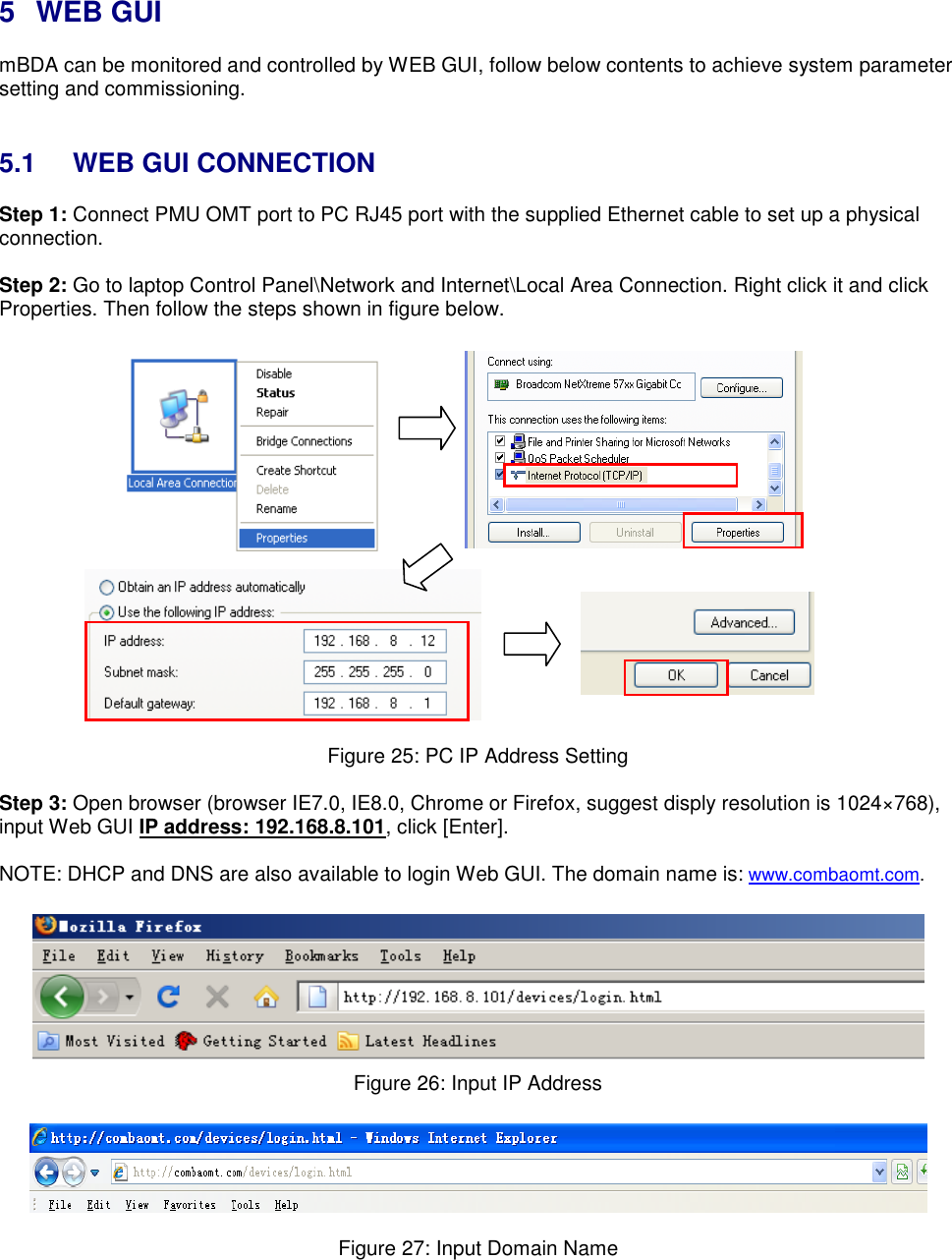  5  WEB GUI mBDA can be monitored and controlled by WEB GUI, follow below contents to achieve system parameter setting and commissioning.    5.1  WEB GUI CONNECTION Step 1: Connect PMU OMT port to PC RJ45 port with the supplied Ethernet cable to set up a physical connection.  Step 2: Go to laptop Control Panel\Network and Internet\Local Area Connection. Right click it and click Properties. Then follow the steps shown in figure below.                           Figure 25: PC IP Address Setting  Step 3: Open browser (browser IE7.0, IE8.0, Chrome or Firefox, suggest disply resolution is 1024×768), input Web GUI IP address: 192.168.8.101, click [Enter].  NOTE: DHCP and DNS are also available to login Web GUI. The domain name is: www.combaomt.com.     Figure 26: Input IP Address    Figure 27: Input Domain Name  