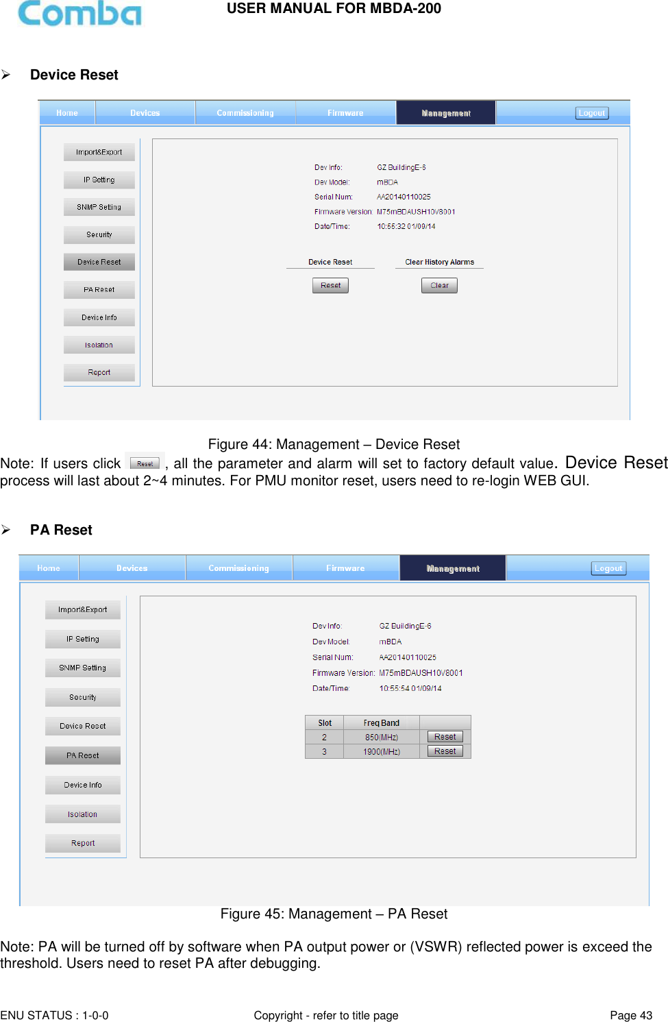 USER MANUAL FOR MBDA-200  ENU STATUS : 1-0-0 Copyright - refer to title page Page 43       Device Reset    Figure 44: Management – Device Reset Note: If users click  , all the parameter and alarm will set to factory default value. Device Reset process will last about 2~4 minutes. For PMU monitor reset, users need to re-login WEB GUI.    PA Reset   Figure 45: Management – PA Reset  Note: PA will be turned off by software when PA output power or (VSWR) reflected power is exceed the threshold. Users need to reset PA after debugging. 