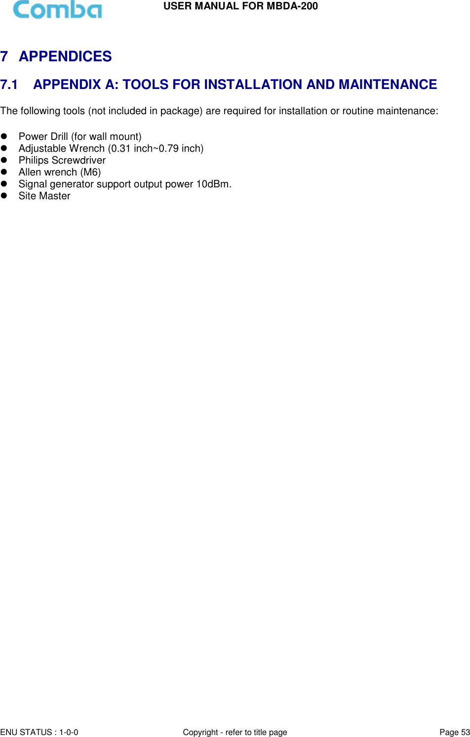 USER MANUAL FOR MBDA-200  ENU STATUS : 1-0-0 Copyright - refer to title page Page 53      7  APPENDICES  7.1   APPENDIX A: TOOLS FOR INSTALLATION AND MAINTENANCE The following tools (not included in package) are required for installation or routine maintenance:     Power Drill (for wall mount)   Adjustable Wrench (0.31 inch~0.79 inch)    Philips Screwdriver   Allen wrench (M6)  Signal generator support output power 10dBm.   Site Master      