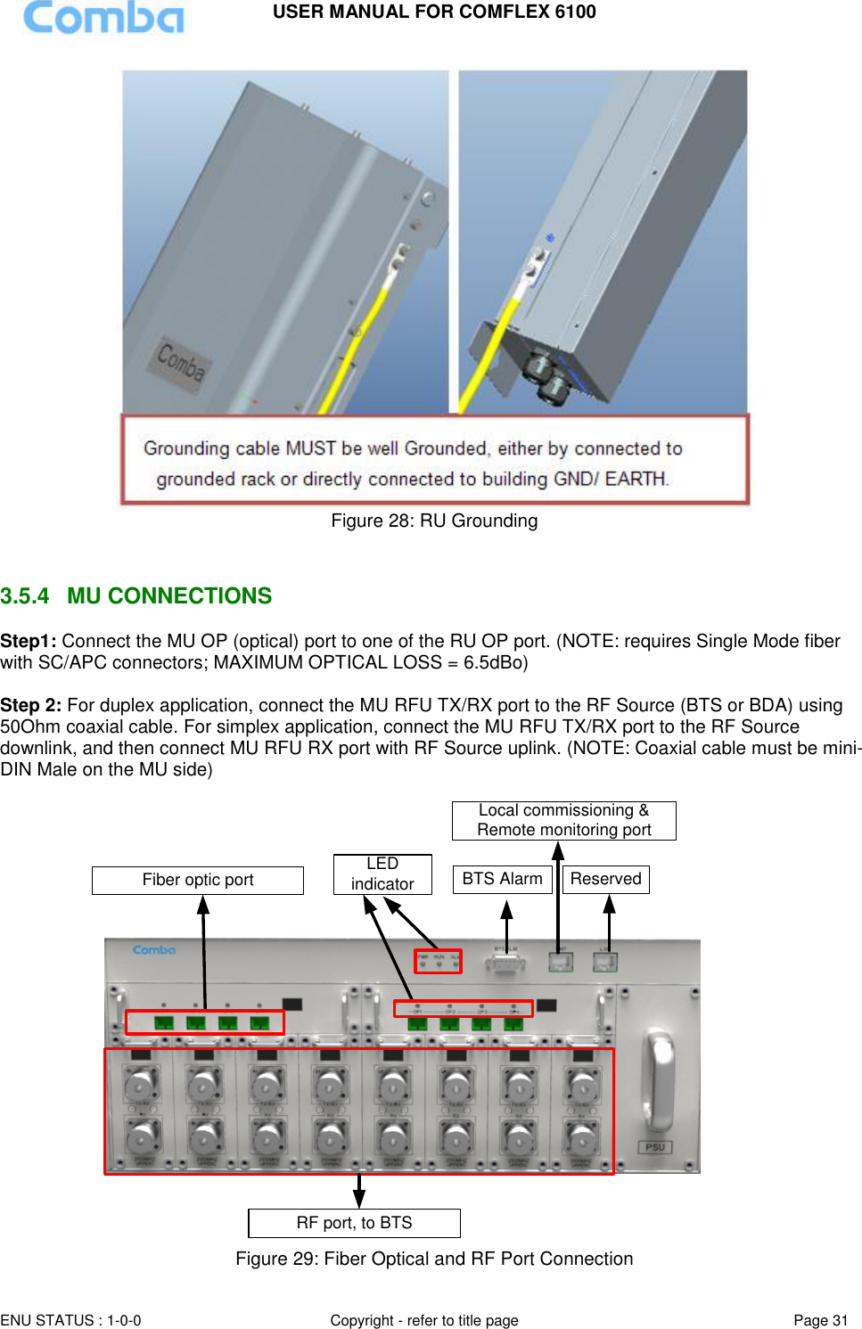 USER MANUAL FOR COMFLEX 6100  ENU STATUS : 1-0-0 Copyright - refer to title page Page 31      Figure 28: RU Grounding   3.5.4  MU CONNECTIONS Step1: Connect the MU OP (optical) port to one of the RU OP port. (NOTE: requires Single Mode fiber with SC/APC connectors; MAXIMUM OPTICAL LOSS = 6.5dBo)  Step 2: For duplex application, connect the MU RFU TX/RX port to the RF Source (BTS or BDA) using 50Ohm coaxial cable. For simplex application, connect the MU RFU TX/RX port to the RF Source downlink, and then connect MU RFU RX port with RF Source uplink. (NOTE: Coaxial cable must be mini-DIN Male on the MU side)   Local commissioning &amp; Remote monitoring portBTS Alarm ReservedFiber optic portRF port, to BTSLED indicator  Figure 29: Fiber Optical and RF Port Connection 
