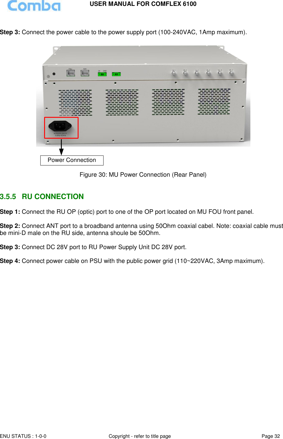 USER MANUAL FOR COMFLEX 6100  ENU STATUS : 1-0-0 Copyright - refer to title page Page 32      Step 3: Connect the power cable to the power supply port (100-240VAC, 1Amp maximum).   Power Connection  Figure 30: MU Power Connection (Rear Panel)   3.5.5  RU CONNECTION  Step 1: Connect the RU OP (optic) port to one of the OP port located on MU FOU front panel.  Step 2: Connect ANT port to a broadband antenna using 50Ohm coaxial cabel. Note: coaxial cable must be mini-D male on the RU side, antenna shoule be 50Ohm.   Step 3: Connect DC 28V port to RU Power Supply Unit DC 28V port.  Step 4: Connect power cable on PSU with the public power grid (110~220VAC, 3Amp maximum). 