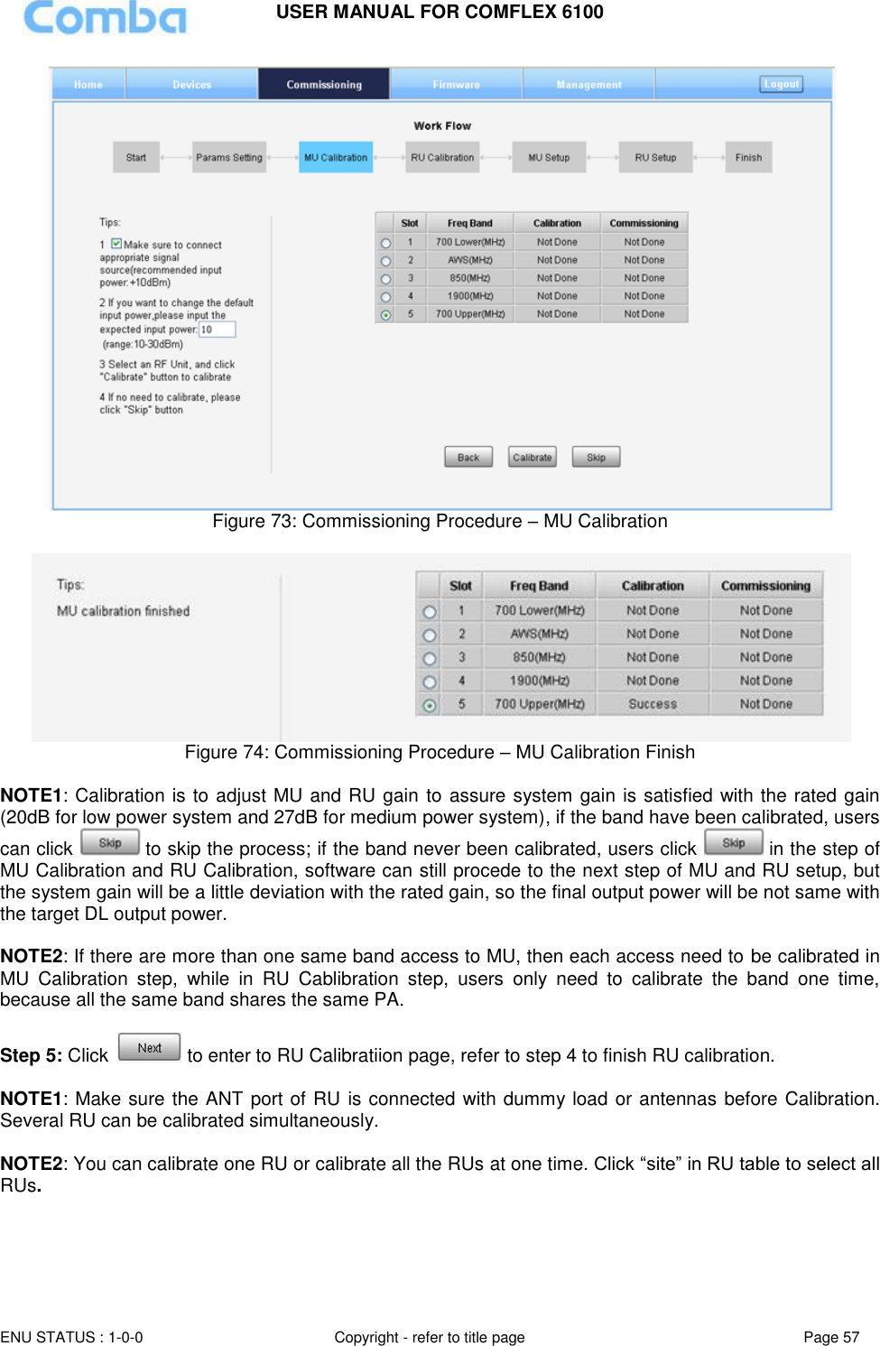 USER MANUAL FOR COMFLEX 6100  ENU STATUS : 1-0-0 Copyright - refer to title page Page 57      Figure 73: Commissioning Procedure – MU Calibration   Figure 74: Commissioning Procedure – MU Calibration Finish  NOTE1: Calibration is to adjust MU and RU gain to assure system gain is satisfied with the rated gain (20dB for low power system and 27dB for medium power system), if the band have been calibrated, users can click   to skip the process; if the band never been calibrated, users click   in the step of MU Calibration and RU Calibration, software can still procede to the next step of MU and RU setup, but the system gain will be a little deviation with the rated gain, so the final output power will be not same with the target DL output power.   NOTE2: If there are more than one same band access to MU, then each access need to be calibrated in MU  Calibration  step,  while  in  RU  Cablibration  step,  users  only  need  to  calibrate  the  band  one  time, because all the same band shares the same PA.    Step 5: Click   to enter to RU Calibratiion page, refer to step 4 to finish RU calibration.   NOTE1: Make sure the ANT port of RU is connected with dummy load or antennas before Calibration. Several RU can be calibrated simultaneously.  NOTE2: You can calibrate one RU or calibrate all the RUs at one time. Click “site” in RU table to select all RUs. 