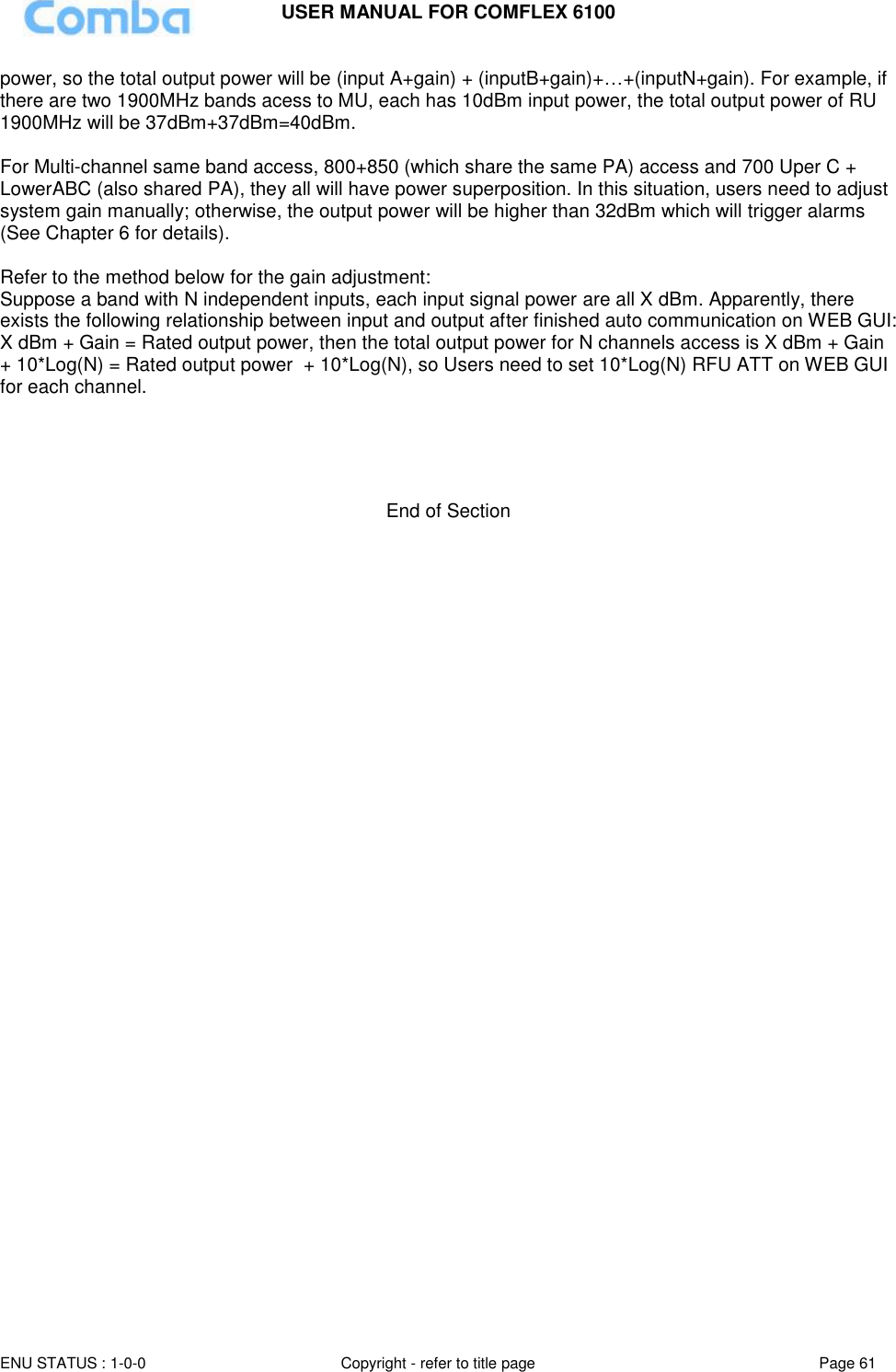 USER MANUAL FOR COMFLEX 6100  ENU STATUS : 1-0-0 Copyright - refer to title page Page 61     power, so the total output power will be (input A+gain) + (inputB+gain)+…+(inputN+gain). For example, if there are two 1900MHz bands acess to MU, each has 10dBm input power, the total output power of RU 1900MHz will be 37dBm+37dBm=40dBm.  For Multi-channel same band access, 800+850 (which share the same PA) access and 700 Uper C + LowerABC (also shared PA), they all will have power superposition. In this situation, users need to adjust system gain manually; otherwise, the output power will be higher than 32dBm which will trigger alarms (See Chapter 6 for details).  Refer to the method below for the gain adjustment: Suppose a band with N independent inputs, each input signal power are all X dBm. Apparently, there exists the following relationship between input and output after finished auto communication on WEB GUI: X dBm + Gain = Rated output power, then the total output power for N channels access is X dBm + Gain + 10*Log(N) = Rated output power  + 10*Log(N), so Users need to set 10*Log(N) RFU ATT on WEB GUI for each channel.      End of Section    