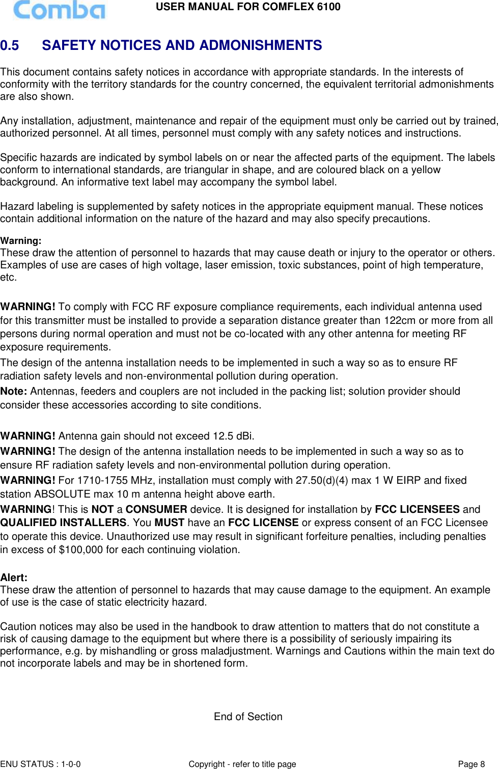 USER MANUAL FOR COMFLEX 6100 ENU STATUS : 1-0-0 Copyright - refer to title page Page 8  0.5   SAFETY NOTICES AND ADMONISHMENTS This document contains safety notices in accordance with appropriate standards. In the interests of conformity with the territory standards for the country concerned, the equivalent territorial admonishments are also shown.  Any installation, adjustment, maintenance and repair of the equipment must only be carried out by trained, authorized personnel. At all times, personnel must comply with any safety notices and instructions.  Specific hazards are indicated by symbol labels on or near the affected parts of the equipment. The labels conform to international standards, are triangular in shape, and are coloured black on a yellow background. An informative text label may accompany the symbol label.  Hazard labeling is supplemented by safety notices in the appropriate equipment manual. These notices contain additional information on the nature of the hazard and may also specify precautions.   Warning: These draw the attention of personnel to hazards that may cause death or injury to the operator or others. Examples of use are cases of high voltage, laser emission, toxic substances, point of high temperature, etc.  WARNING! To comply with FCC RF exposure compliance requirements, each individual antenna used for this transmitter must be installed to provide a separation distance greater than 122cm or more from all persons during normal operation and must not be co-located with any other antenna for meeting RF exposure requirements.  The design of the antenna installation needs to be implemented in such a way so as to ensure RF radiation safety levels and non-environmental pollution during operation. Note: Antennas, feeders and couplers are not included in the packing list; solution provider should consider these accessories according to site conditions.  WARNING! Antenna gain should not exceed 12.5 dBi. WARNING! The design of the antenna installation needs to be implemented in such a way so as to ensure RF radiation safety levels and non-environmental pollution during operation. WARNING! For 1710-1755 MHz, installation must comply with 27.50(d)(4) max 1 W EIRP and fixed station ABSOLUTE max 10 m antenna height above earth. WARNING! This is NOT a CONSUMER device. It is designed for installation by FCC LICENSEES and QUALIFIED INSTALLERS. You MUST have an FCC LICENSE or express consent of an FCC Licensee to operate this device. Unauthorized use may result in significant forfeiture penalties, including penalties in excess of $100,000 for each continuing violation.  Alert: These draw the attention of personnel to hazards that may cause damage to the equipment. An example of use is the case of static electricity hazard.  Caution notices may also be used in the handbook to draw attention to matters that do not constitute a risk of causing damage to the equipment but where there is a possibility of seriously impairing its performance, e.g. by mishandling or gross maladjustment. Warnings and Cautions within the main text do not incorporate labels and may be in shortened form.    End of Section 