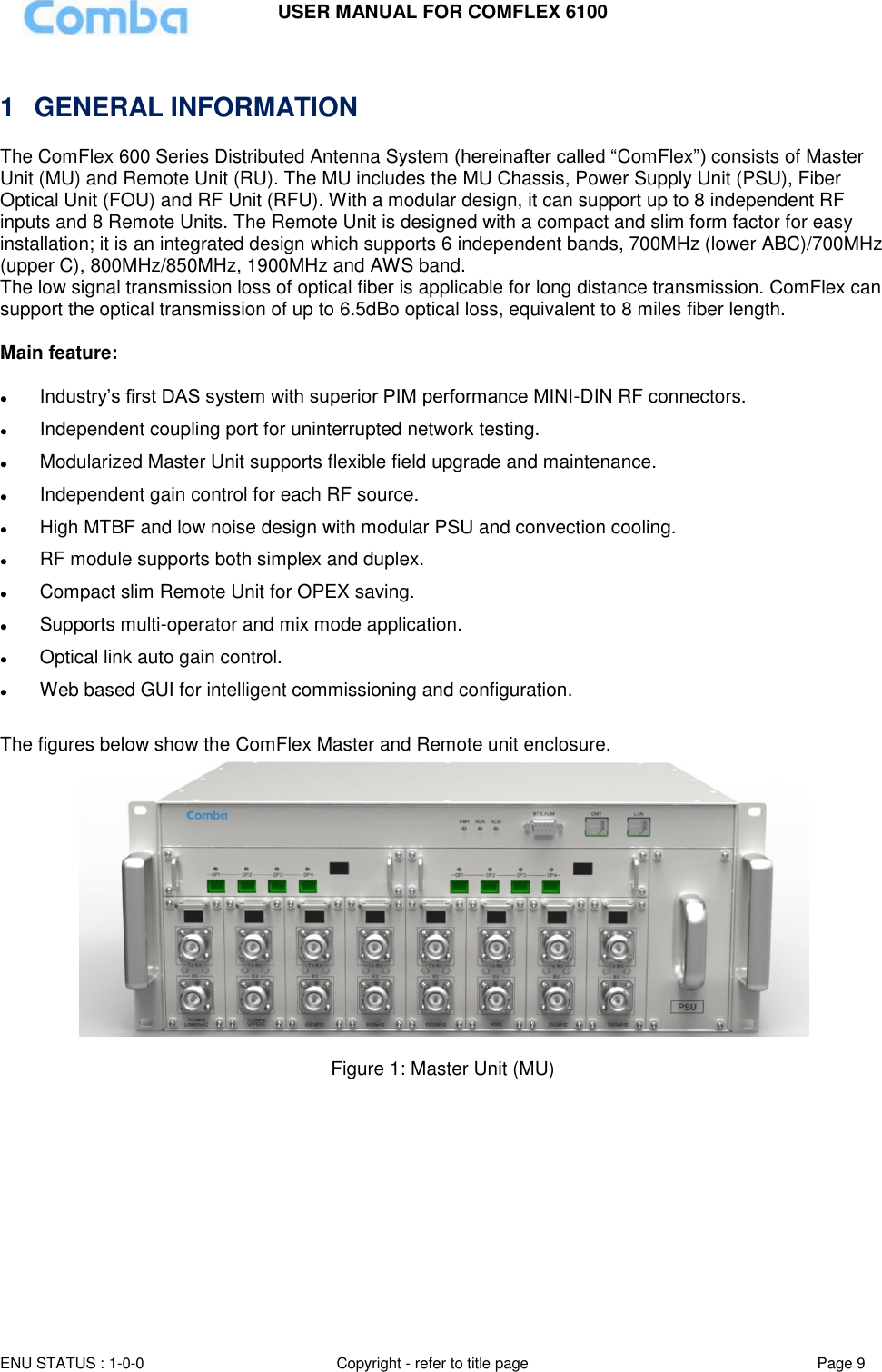 USER MANUAL FOR COMFLEX 6100 ENU STATUS : 1-0-0 Copyright - refer to title page Page 9    1  GENERAL INFORMATION The ComFlex 600 Series Distributed Antenna System (hereinafter called “ComFlex”) consists of Master Unit (MU) and Remote Unit (RU). The MU includes the MU Chassis, Power Supply Unit (PSU), Fiber Optical Unit (FOU) and RF Unit (RFU). With a modular design, it can support up to 8 independent RF inputs and 8 Remote Units. The Remote Unit is designed with a compact and slim form factor for easy installation; it is an integrated design which supports 6 independent bands, 700MHz (lower ABC)/700MHz (upper C), 800MHz/850MHz, 1900MHz and AWS band. The low signal transmission loss of optical fiber is applicable for long distance transmission. ComFlex can support the optical transmission of up to 6.5dBo optical loss, equivalent to 8 miles fiber length.   Main feature:    Industry’s first DAS system with superior PIM performance MINI-DIN RF connectors.  Independent coupling port for uninterrupted network testing.  Modularized Master Unit supports flexible field upgrade and maintenance.   Independent gain control for each RF source.  High MTBF and low noise design with modular PSU and convection cooling.   RF module supports both simplex and duplex.  Compact slim Remote Unit for OPEX saving.   Supports multi-operator and mix mode application.  Optical link auto gain control.  Web based GUI for intelligent commissioning and configuration.  The figures below show the ComFlex Master and Remote unit enclosure.    Figure 1: Master Unit (MU)   