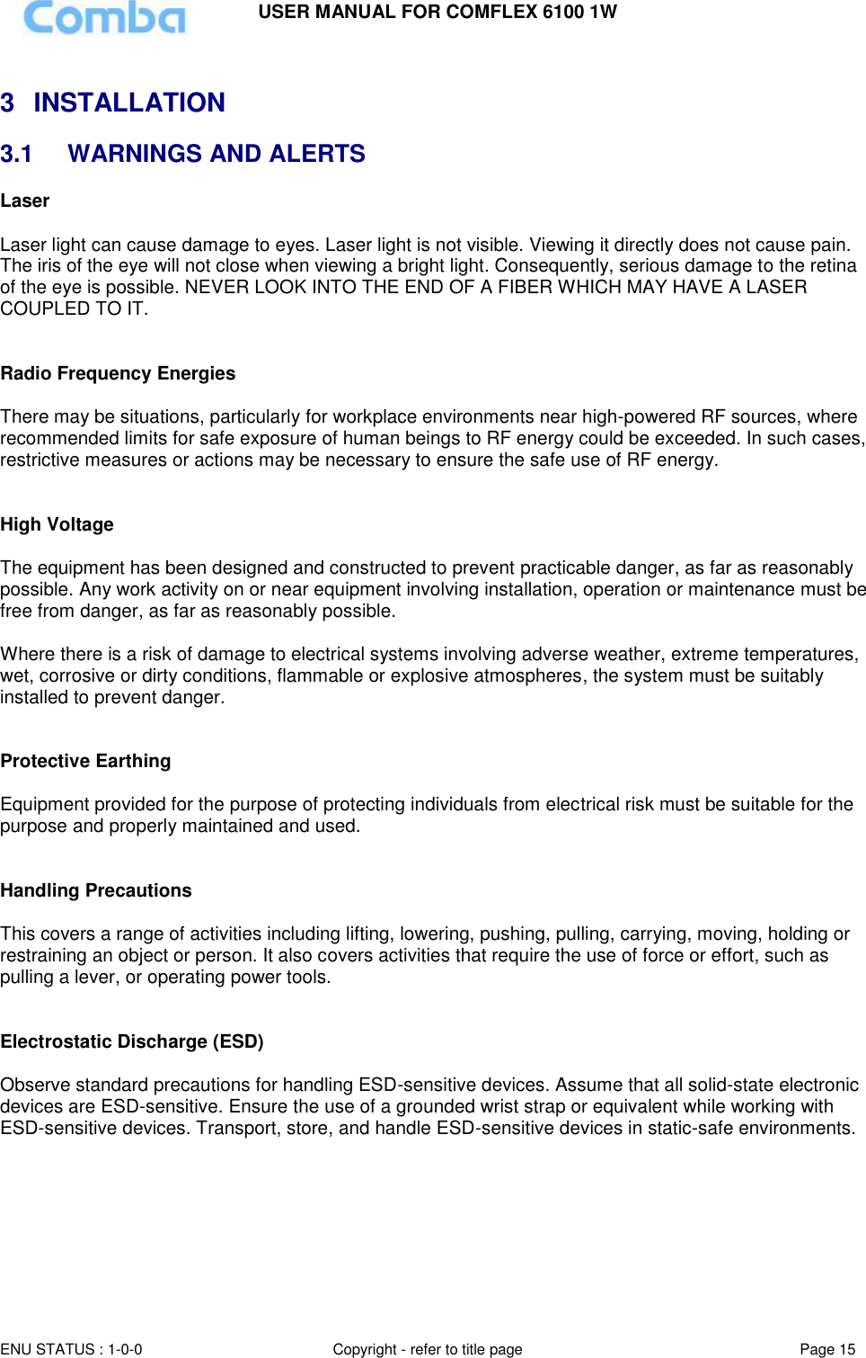USER MANUAL FOR COMFLEX 6100 1W ENU STATUS : 1-0-0 Copyright - refer to title page Page 15   3  INSTALLATION 3.1  WARNINGS AND ALERTS Laser   Laser light can cause damage to eyes. Laser light is not visible. Viewing it directly does not cause pain. The iris of the eye will not close when viewing a bright light. Consequently, serious damage to the retina of the eye is possible. NEVER LOOK INTO THE END OF A FIBER WHICH MAY HAVE A LASER COUPLED TO IT.    Radio Frequency Energies  There may be situations, particularly for workplace environments near high-powered RF sources, where recommended limits for safe exposure of human beings to RF energy could be exceeded. In such cases, restrictive measures or actions may be necessary to ensure the safe use of RF energy.   High Voltage  The equipment has been designed and constructed to prevent practicable danger, as far as reasonably possible. Any work activity on or near equipment involving installation, operation or maintenance must be free from danger, as far as reasonably possible.   Where there is a risk of damage to electrical systems involving adverse weather, extreme temperatures, wet, corrosive or dirty conditions, flammable or explosive atmospheres, the system must be suitably installed to prevent danger.   Protective Earthing  Equipment provided for the purpose of protecting individuals from electrical risk must be suitable for the purpose and properly maintained and used.    Handling Precautions  This covers a range of activities including lifting, lowering, pushing, pulling, carrying, moving, holding or restraining an object or person. It also covers activities that require the use of force or effort, such as pulling a lever, or operating power tools.   Electrostatic Discharge (ESD)  Observe standard precautions for handling ESD-sensitive devices. Assume that all solid-state electronic devices are ESD-sensitive. Ensure the use of a grounded wrist strap or equivalent while working with ESD-sensitive devices. Transport, store, and handle ESD-sensitive devices in static-safe environments.       