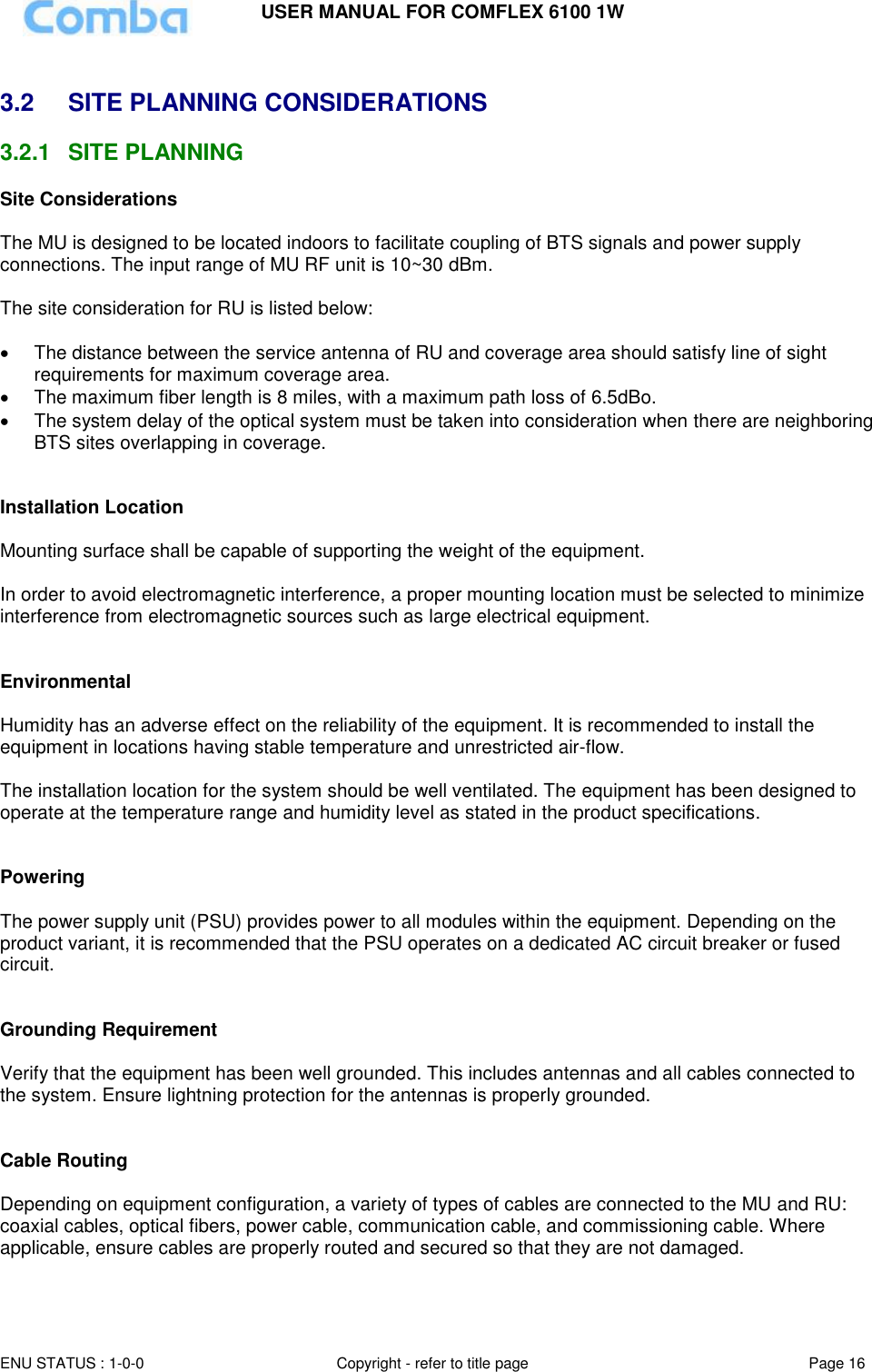 USER MANUAL FOR COMFLEX 6100 1W ENU STATUS : 1-0-0 Copyright - refer to title page Page 16   3.2  SITE PLANNING CONSIDERATIONS 3.2.1  SITE PLANNING Site Considerations  The MU is designed to be located indoors to facilitate coupling of BTS signals and power supply connections. The input range of MU RF unit is 10~30 dBm.   The site consideration for RU is listed below:    The distance between the service antenna of RU and coverage area should satisfy line of sight requirements for maximum coverage area.   The maximum fiber length is 8 miles, with a maximum path loss of 6.5dBo.   The system delay of the optical system must be taken into consideration when there are neighboring BTS sites overlapping in coverage.   Installation Location  Mounting surface shall be capable of supporting the weight of the equipment.  In order to avoid electromagnetic interference, a proper mounting location must be selected to minimize interference from electromagnetic sources such as large electrical equipment.   Environmental  Humidity has an adverse effect on the reliability of the equipment. It is recommended to install the equipment in locations having stable temperature and unrestricted air-flow.   The installation location for the system should be well ventilated. The equipment has been designed to operate at the temperature range and humidity level as stated in the product specifications.   Powering   The power supply unit (PSU) provides power to all modules within the equipment. Depending on the product variant, it is recommended that the PSU operates on a dedicated AC circuit breaker or fused circuit.   Grounding Requirement  Verify that the equipment has been well grounded. This includes antennas and all cables connected to the system. Ensure lightning protection for the antennas is properly grounded.    Cable Routing  Depending on equipment configuration, a variety of types of cables are connected to the MU and RU: coaxial cables, optical fibers, power cable, communication cable, and commissioning cable. Where applicable, ensure cables are properly routed and secured so that they are not damaged.  