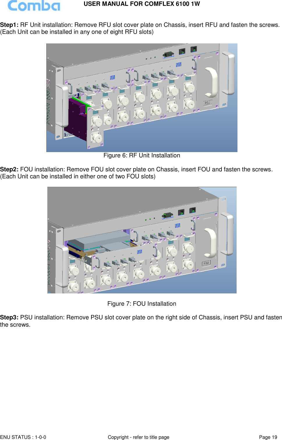 USER MANUAL FOR COMFLEX 6100 1W ENU STATUS : 1-0-0 Copyright - refer to title page Page 19  Step1: RF Unit installation: Remove RFU slot cover plate on Chassis, insert RFU and fasten the screws. (Each Unit can be installed in any one of eight RFU slots)   Figure 6: RF Unit Installation  Step2: FOU installation: Remove FOU slot cover plate on Chassis, insert FOU and fasten the screws. (Each Unit can be installed in either one of two FOU slots)     Figure 7: FOU Installation  Step3: PSU installation: Remove PSU slot cover plate on the right side of Chassis, insert PSU and fasten the screws.  