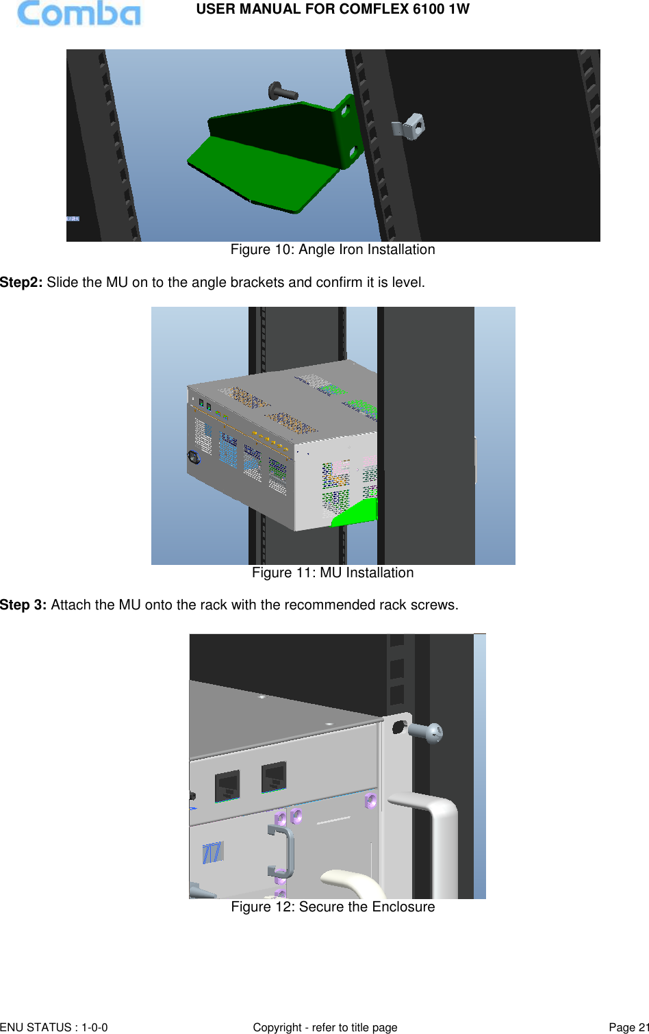 USER MANUAL FOR COMFLEX 6100 1W ENU STATUS : 1-0-0 Copyright - refer to title page Page 21   Figure 10: Angle Iron Installation  Step2: Slide the MU on to the angle brackets and confirm it is level.   Figure 11: MU Installation  Step 3: Attach the MU onto the rack with the recommended rack screws.   Figure 12: Secure the Enclosure    