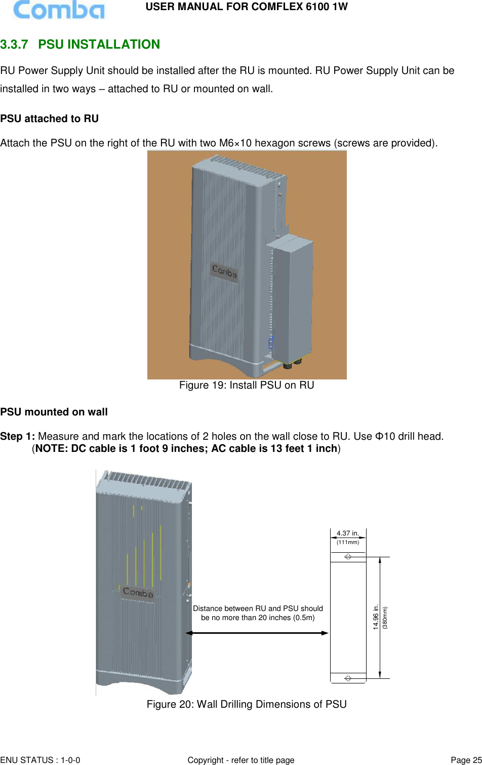 USER MANUAL FOR COMFLEX 6100 1W ENU STATUS : 1-0-0 Copyright - refer to title page Page 25  3.3.7  PSU INSTALLATION RU Power Supply Unit should be installed after the RU is mounted. RU Power Supply Unit can be installed in two ways – attached to RU or mounted on wall.  PSU attached to RU  Attach the PSU on the right of the RU with two M6×10 hexagon screws (screws are provided).   Figure 19: Install PSU on RU  PSU mounted on wall  Step 1: Measure and mark the locations of 2 holes on the wall close to RU. Use Φ10 drill head.  (NOTE: DC cable is 1 foot 9 inches; AC cable is 13 feet 1 inch)  14.96 in.4.37 in.(111mm)(380mm)Distance between RU and PSU should be no more than 20 inches (0.5m) Figure 20: Wall Drilling Dimensions of PSU  
