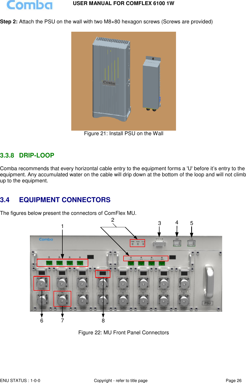 USER MANUAL FOR COMFLEX 6100 1W ENU STATUS : 1-0-0 Copyright - refer to title page Page 26  Step 2: Attach the PSU on the wall with two M8×80 hexagon screws (Screws are provided)   Figure 21: Install PSU on the Wall   3.3.8  DRIP-LOOP Comba recommends that every horizontal cable entry to the equipment forms a &apos;U&apos; before it’s entry to the equipment. Any accumulated water on the cable will drip down at the bottom of the loop and will not climb up to the equipment.   3.4  EQUIPMENT CONNECTORS The figures below present the connectors of ComFlex MU. 123456 7 8  Figure 22: MU Front Panel Connectors   