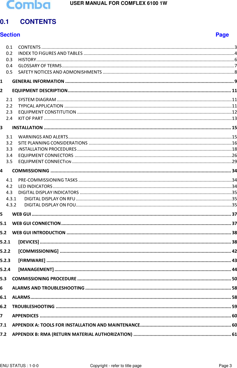USER MANUAL FOR COMFLEX 6100 1W ENU STATUS : 1-0-0 Copyright - refer to title page Page 3  0.1   CONTENTS  Section Page 0.1 CONTENTS ....................................................................................................................................................... 3 0.2 INDEX TO FIGURES AND TABLES ...................................................................................................................... 4 0.3 HISTORY ........................................................................................................................................................... 6 0.4 GLOSSARY OF TERMS ....................................................................................................................................... 7 0.5 SAFETY NOTICES AND ADMONISHMENTS ....................................................................................................... 8 1 GENERAL INFORMATION .............................................................................................................................. 9 2 EQUIPMENT DESCRIPTION .......................................................................................................................... 11 2.1 SYSTEM DIAGRAM ......................................................................................................................................... 11 2.2 TYPICAL APPLICATION ................................................................................................................................... 11 2.3 EQUIPMENT CONSTITUTION ......................................................................................................................... 12 2.4 KIT OF PART ................................................................................................................................................... 13 3 INSTALLATION ............................................................................................................................................ 15 3.1 WARNINGS AND ALERTS ................................................................................................................................ 15 3.2 SITE PLANNING CONSIDERATIONS ................................................................................................................ 16 3.3 INSTALLATION PROCEDURES ......................................................................................................................... 18 3.4 EQUIPMENT CONNECTORS ........................................................................................................................... 26 3.5 EQUIPMENT CONNECTION ............................................................................................................................. 29 4 COMMISSIONING ....................................................................................................................................... 34 4.1 PRE-COMMISSIONING TASKS ........................................................................................................................ 34 4.2 LED INDICATORS ............................................................................................................................................ 34 4.3 DIGITAL DISPLAY INDICATORS ....................................................................................................................... 35 4.3.1 DIGITAL DISPLAY ON RFU .......................................................................................................................... 35 4.3.2 DIGITAL DISPLAY ON FOU.......................................................................................................................... 35 5 WEB GUI ..................................................................................................................................................... 37 5.1 WEB GUI CONNECTION ............................................................................................................................... 37 5.2 WEB GUI INTRODUCTION ........................................................................................................................... 38 5.2.1 [DEVICES] ............................................................................................................................................... 38 5.2.2 [COMMISSIONING] ................................................................................................................................ 42 5.2.3 [FIRMWARE] .......................................................................................................................................... 43 5.2.4 [MANAGEMENT] .................................................................................................................................... 44 5.3 COMMISSIONING PROCEDURE ................................................................................................................... 50 6 ALARMS AND TROUBLESHOOTING ............................................................................................................. 58 6.1 ALARMS ...................................................................................................................................................... 58 6.2 TROUBLESHOOTING ................................................................................................................................... 59 7 APPENDICES ............................................................................................................................................... 60 7.1 APPENDIX A: TOOLS FOR INSTALLATION AND MAINTENANCE .................................................................... 60 7.2 APPENDIX B: RMA (RETURN MATERIAL AUTHORIZATION) ......................................................................... 61 