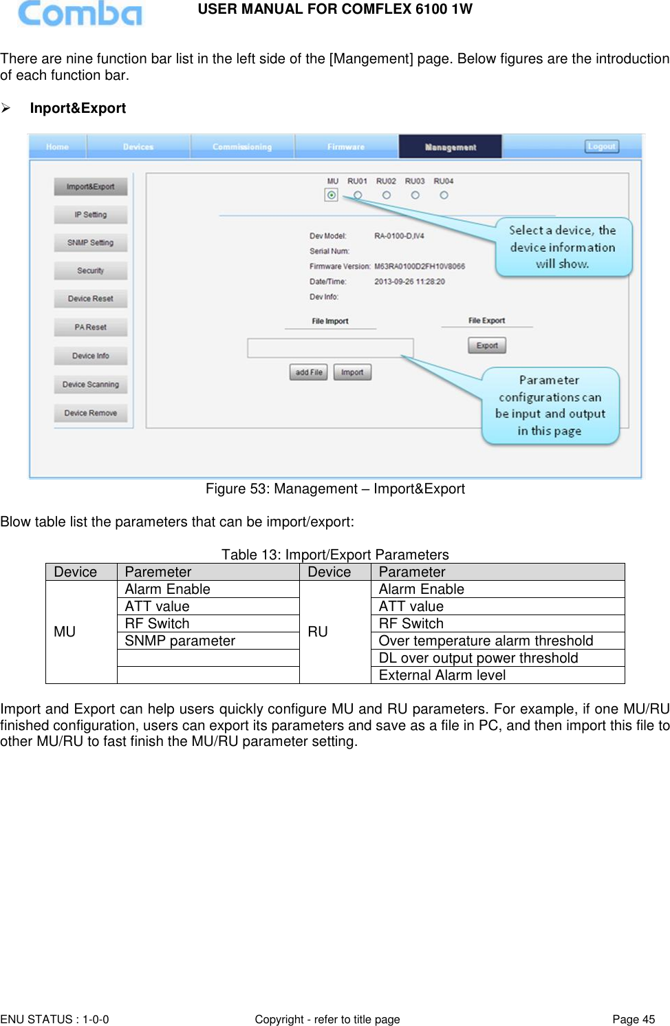 USER MANUAL FOR COMFLEX 6100 1W  ENU STATUS : 1-0-0 Copyright - refer to title page Page 45     There are nine function bar list in the left side of the [Mangement] page. Below figures are the introduction of each function bar.   Inport&amp;Export   Figure 53: Management – Import&amp;Export  Blow table list the parameters that can be import/export:  Table 13: Import/Export Parameters Device Paremeter Device Parameter MU Alarm Enable RU Alarm Enable ATT value ATT value RF Switch RF Switch SNMP parameter Over temperature alarm threshold  DL over output power threshold  External Alarm level  Import and Export can help users quickly configure MU and RU parameters. For example, if one MU/RU finished configuration, users can export its parameters and save as a file in PC, and then import this file to other MU/RU to fast finish the MU/RU parameter setting.               