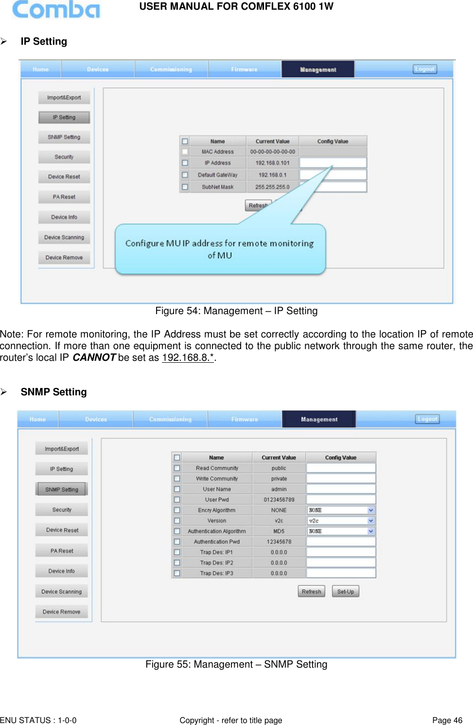 USER MANUAL FOR COMFLEX 6100 1W  ENU STATUS : 1-0-0 Copyright - refer to title page Page 46      IP Setting    Figure 54: Management – IP Setting  Note: For remote monitoring, the IP Address must be set correctly according to the location IP of remote connection. If more than one equipment is connected to the public network through the same router, the router’s local IP CANNOT be set as 192.168.8.*.    SNMP Setting   Figure 55: Management – SNMP Setting    