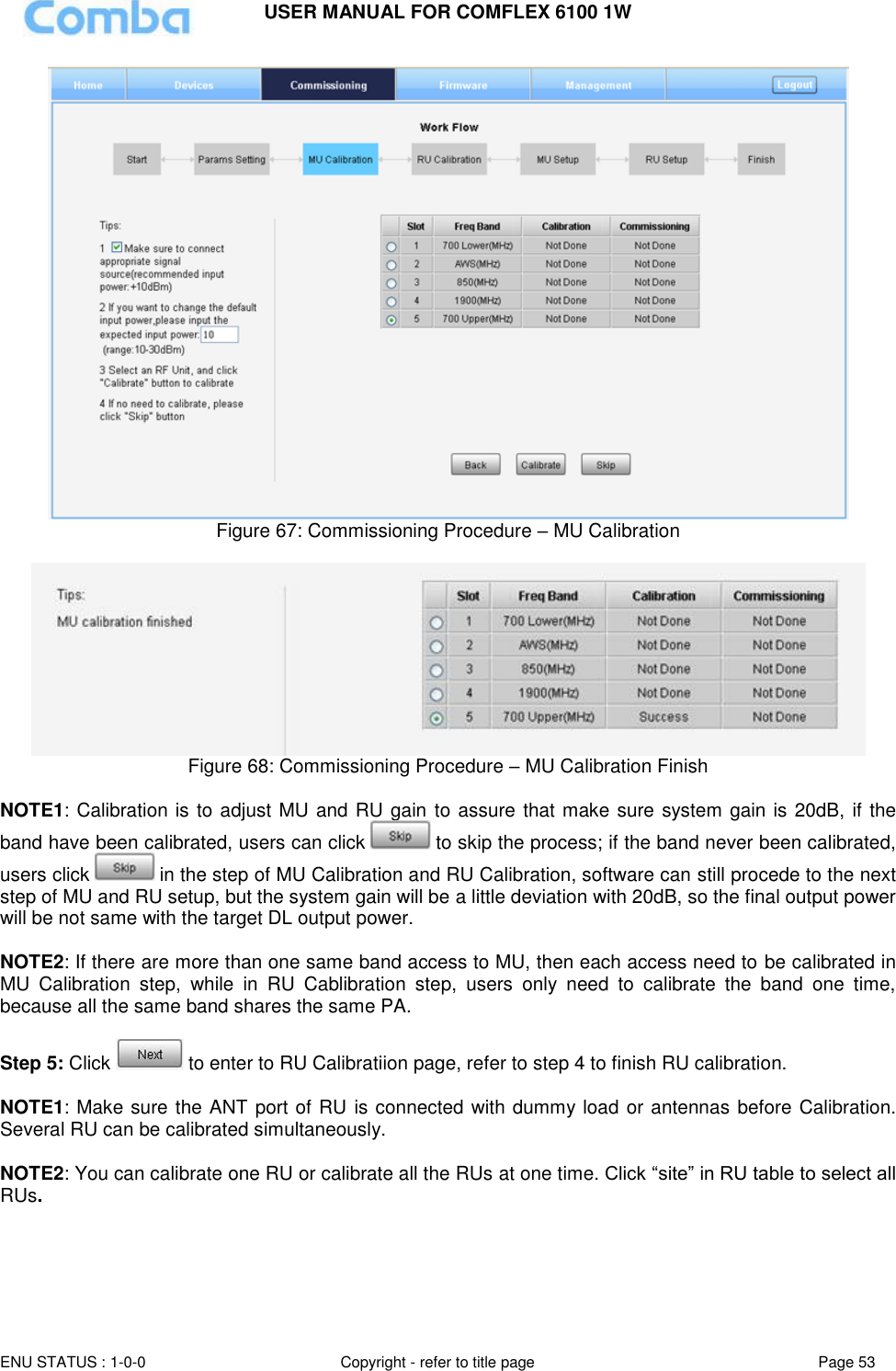 USER MANUAL FOR COMFLEX 6100 1W  ENU STATUS : 1-0-0 Copyright - refer to title page Page 53      Figure 67: Commissioning Procedure – MU Calibration   Figure 68: Commissioning Procedure – MU Calibration Finish  NOTE1: Calibration is to adjust MU and RU gain to assure that make sure system gain is 20dB,  if the band have been calibrated, users can click   to skip the process; if the band never been calibrated, users click   in the step of MU Calibration and RU Calibration, software can still procede to the next step of MU and RU setup, but the system gain will be a little deviation with 20dB, so the final output power will be not same with the target DL output power.   NOTE2: If there are more than one same band access to MU, then each access need to be calibrated in MU  Calibration  step,  while  in  RU  Cablibration  step,  users  only  need  to  calibrate  the  band  one  time, because all the same band shares the same PA.    Step 5: Click   to enter to RU Calibratiion page, refer to step 4 to finish RU calibration.   NOTE1: Make sure the ANT port of RU is connected with dummy load or antennas before Calibration. Several RU can be calibrated simultaneously.  NOTE2: You can calibrate one RU or calibrate all the RUs at one time. Click “site” in RU table to select all RUs. 