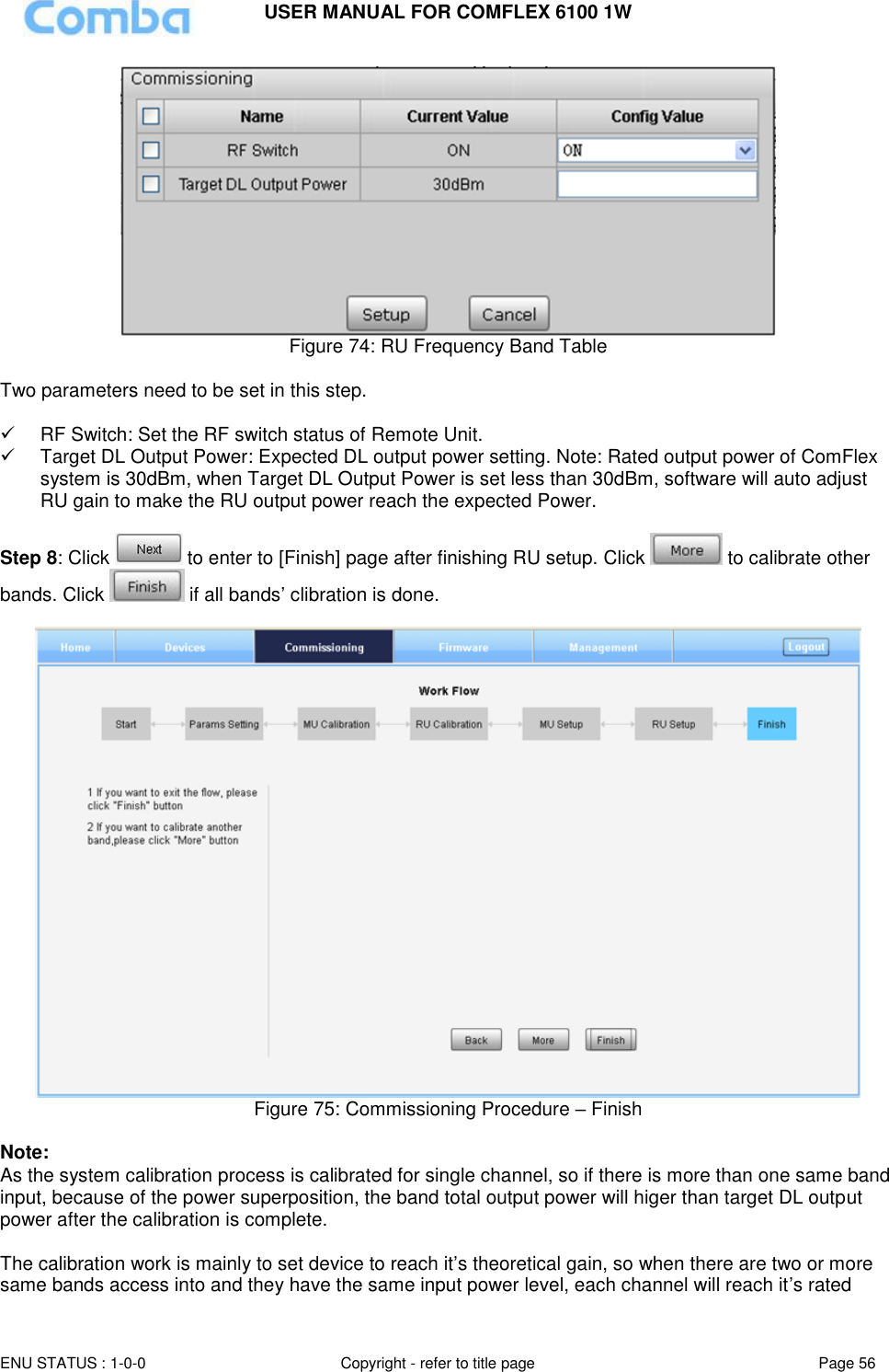 USER MANUAL FOR COMFLEX 6100 1W  ENU STATUS : 1-0-0 Copyright - refer to title page Page 56      Figure 74: RU Frequency Band Table  Two parameters need to be set in this step.    RF Switch: Set the RF switch status of Remote Unit.   Target DL Output Power: Expected DL output power setting. Note: Rated output power of ComFlex system is 30dBm, when Target DL Output Power is set less than 30dBm, software will auto adjust RU gain to make the RU output power reach the expected Power.  Step 8: Click   to enter to [Finish] page after finishing RU setup. Click   to calibrate other bands. Click   if all bands’ clibration is done.   Figure 75: Commissioning Procedure – Finish  Note: As the system calibration process is calibrated for single channel, so if there is more than one same band input, because of the power superposition, the band total output power will higer than target DL output power after the calibration is complete.  The calibration work is mainly to set device to reach it’s theoretical gain, so when there are two or more same bands access into and they have the same input power level, each channel will reach it’s rated 