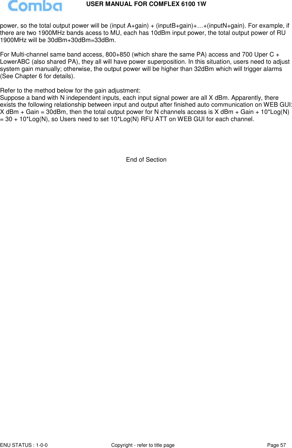 USER MANUAL FOR COMFLEX 6100 1W  ENU STATUS : 1-0-0 Copyright - refer to title page Page 57     power, so the total output power will be (input A+gain) + (inputB+gain)+…+(inputN+gain). For example, if there are two 1900MHz bands acess to MU, each has 10dBm input power, the total output power of RU 1900MHz will be 30dBm+30dBm=33dBm.  For Multi-channel same band access, 800+850 (which share the same PA) access and 700 Uper C + LowerABC (also shared PA), they all will have power superposition. In this situation, users need to adjust system gain manually; otherwise, the output power will be higher than 32dBm which will trigger alarms (See Chapter 6 for details).  Refer to the method below for the gain adjustment: Suppose a band with N independent inputs, each input signal power are all X dBm. Apparently, there exists the following relationship between input and output after finished auto communication on WEB GUI: X dBm + Gain = 30dBm, then the total output power for N channels access is X dBm + Gain + 10*Log(N) = 30 + 10*Log(N), so Users need to set 10*Log(N) RFU ATT on WEB GUI for each channel.      End of Section 