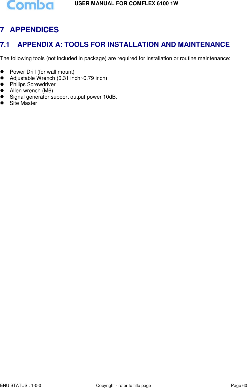 USER MANUAL FOR COMFLEX 6100 1W  ENU STATUS : 1-0-0 Copyright - refer to title page Page 60      7  APPENDICES  7.1   APPENDIX A: TOOLS FOR INSTALLATION AND MAINTENANCE The following tools (not included in package) are required for installation or routine maintenance:     Power Drill (for wall mount)   Adjustable Wrench (0.31 inch~0.79 inch)    Philips Screwdriver   Allen wrench (M6)  Signal generator support output power 10dB.   Site Master      