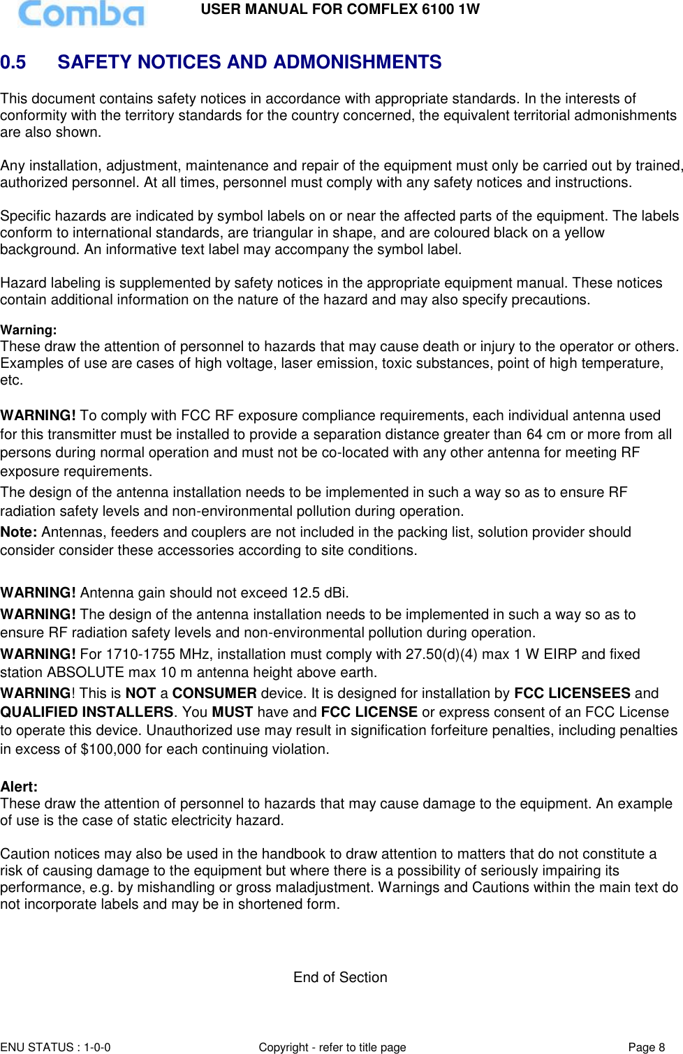 USER MANUAL FOR COMFLEX 6100 1W ENU STATUS : 1-0-0 Copyright - refer to title page Page 8  0.5   SAFETY NOTICES AND ADMONISHMENTS This document contains safety notices in accordance with appropriate standards. In the interests of conformity with the territory standards for the country concerned, the equivalent territorial admonishments are also shown.  Any installation, adjustment, maintenance and repair of the equipment must only be carried out by trained, authorized personnel. At all times, personnel must comply with any safety notices and instructions.  Specific hazards are indicated by symbol labels on or near the affected parts of the equipment. The labels conform to international standards, are triangular in shape, and are coloured black on a yellow background. An informative text label may accompany the symbol label.  Hazard labeling is supplemented by safety notices in the appropriate equipment manual. These notices contain additional information on the nature of the hazard and may also specify precautions.   Warning: These draw the attention of personnel to hazards that may cause death or injury to the operator or others. Examples of use are cases of high voltage, laser emission, toxic substances, point of high temperature, etc.  WARNING! To comply with FCC RF exposure compliance requirements, each individual antenna used for this transmitter must be installed to provide a separation distance greater than 64 cm or more from all persons during normal operation and must not be co-located with any other antenna for meeting RF exposure requirements.  The design of the antenna installation needs to be implemented in such a way so as to ensure RF radiation safety levels and non-environmental pollution during operation. Note: Antennas, feeders and couplers are not included in the packing list, solution provider should consider consider these accessories according to site conditions.  WARNING! Antenna gain should not exceed 12.5 dBi. WARNING! The design of the antenna installation needs to be implemented in such a way so as to ensure RF radiation safety levels and non-environmental pollution during operation. WARNING! For 1710-1755 MHz, installation must comply with 27.50(d)(4) max 1 W EIRP and fixed station ABSOLUTE max 10 m antenna height above earth. WARNING! This is NOT a CONSUMER device. It is designed for installation by FCC LICENSEES and QUALIFIED INSTALLERS. You MUST have and FCC LICENSE or express consent of an FCC License to operate this device. Unauthorized use may result in signification forfeiture penalties, including penalties in excess of $100,000 for each continuing violation.  Alert: These draw the attention of personnel to hazards that may cause damage to the equipment. An example of use is the case of static electricity hazard.  Caution notices may also be used in the handbook to draw attention to matters that do not constitute a risk of causing damage to the equipment but where there is a possibility of seriously impairing its performance, e.g. by mishandling or gross maladjustment. Warnings and Cautions within the main text do not incorporate labels and may be in shortened form.    End of Section 