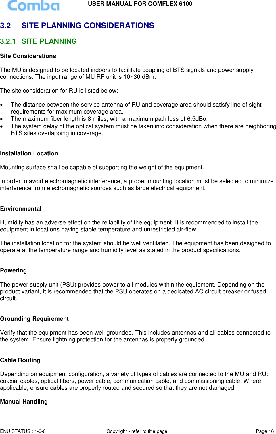 USER MANUAL FOR COMFLEX 6100 ENU STATUS : 1-0-0 Copyright - refer to title page Page 16  3.2  SITE PLANNING CONSIDERATIONS 3.2.1  SITE PLANNING Site Considerations  The MU is designed to be located indoors to facilitate coupling of BTS signals and power supply connections. The input range of MU RF unit is 10~30 dBm.   The site consideration for RU is listed below:    The distance between the service antenna of RU and coverage area should satisfy line of sight requirements for maximum coverage area.   The maximum fiber length is 8 miles, with a maximum path loss of 6.5dBo.   The system delay of the optical system must be taken into consideration when there are neighboring BTS sites overlapping in coverage.   Installation Location  Mounting surface shall be capable of supporting the weight of the equipment.  In order to avoid electromagnetic interference, a proper mounting location must be selected to minimize interference from electromagnetic sources such as large electrical equipment.   Environmental  Humidity has an adverse effect on the reliability of the equipment. It is recommended to install the equipment in locations having stable temperature and unrestricted air-flow.   The installation location for the system should be well ventilated. The equipment has been designed to operate at the temperature range and humidity level as stated in the product specifications.   Powering   The power supply unit (PSU) provides power to all modules within the equipment. Depending on the product variant, it is recommended that the PSU operates on a dedicated AC circuit breaker or fused circuit.   Grounding Requirement  Verify that the equipment has been well grounded. This includes antennas and all cables connected to the system. Ensure lightning protection for the antennas is properly grounded.    Cable Routing  Depending on equipment configuration, a variety of types of cables are connected to the MU and RU: coaxial cables, optical fibers, power cable, communication cable, and commissioning cable. Where applicable, ensure cables are properly routed and secured so that they are not damaged.  Manual Handling 