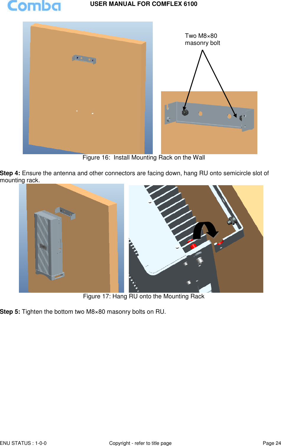 USER MANUAL FOR COMFLEX 6100 ENU STATUS : 1-0-0 Copyright - refer to title page Page 24        Figure 16:  Install Mounting Rack on the Wall  Step 4: Ensure the antenna and other connectors are facing down, hang RU onto semicircle slot of mounting rack.     Figure 17: Hang RU onto the Mounting Rack  Step 5: Tighten the bottom two M8×80 masonry bolts on RU.   Two M8×80 masonry bolt 